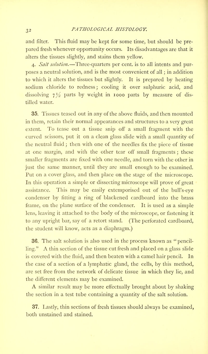 3^ and filter. This fluid may be kept for some time, but should be pre- pared fresh whenever opportunity occurs. Its disadvantages are that it alters the tissues slightly, and stains them yellow. 4. Salt solution.—Three-quarters per cent, is to all intents and pur- poses a neutral solution, and is the most convenient of all; in addition to which it alters the tissues but slightly. It is prepared by heating sodium chloride to redness; cooling it over sulphuric acid, and dissolving 7^2 parts by weight in 1000 parts by measure of dis- tilled water. 35. Tissues teased out in any of the above fluids, and then mounted in them, retain their normal appearances and structures to a very great extent. To tease out a tissue snip off a small fragment with the curved scissors, put it on a clean glass slide with a small quantity of the neutral fluid; then with one of the needles fix the piece of tissue at one margin, and with the other tear off small fragments ; these smaller fragments are fixed with one needle, and torn with the other in just the same manner, until they are small enough to be examined. Put on a cover glass, and then place on the stage of the microscope. In this operation a simple or dissecting microscope will prove of great assistance. This may be easily extemporised out of the bull's-eye condenser by fitting a ring of blackened cardboard into the brass frame, on the plane surface of the condenser. It is used as a simple lens, leaving it attached to the body of the microscope, or fastening it to any upright bar, say of a retort stand. (The perforated cardboard, the student will know, acts as a diaphragm.) 36. The salt solution is also used in the process known as pencil- ling. A thin section of the tissue cut fresh and placed on a glass slide is covered with the fluid, and then beaten with a camel hair pencil. In the case of a section of a lymphatic gland, the cells, by this method, are set free from the network of delicate tissue in which they lie, and the different elements may be examined. A similar result may be more effectually brought about by shaking the section in a test tube containing a quantity of the salt solution. 37. Lastly, thin sections of fresh tissues should always be examined, both unstained and stained.