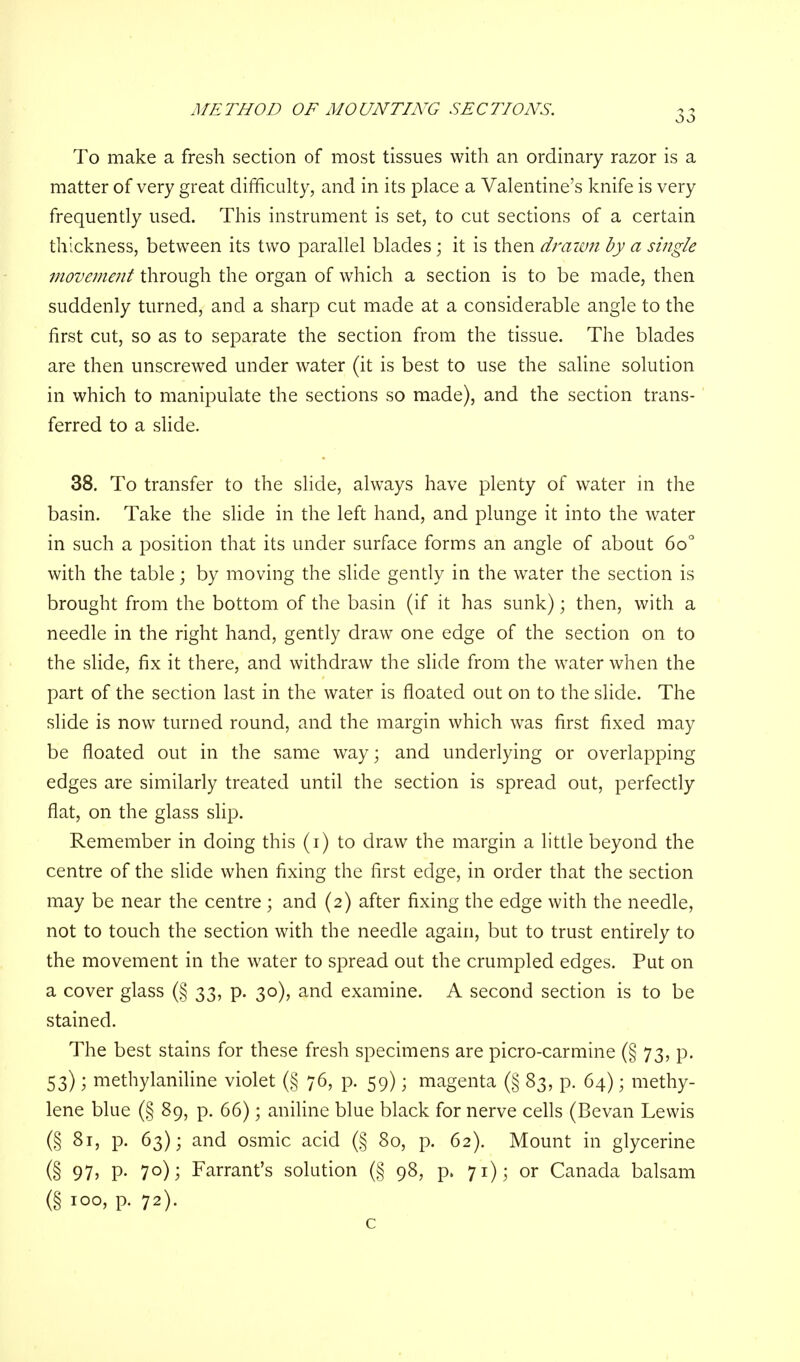 METHOD OF MOUNTING SECTIONS. To make a fresh section of most tissues with an ordinary razor is a matter of very great difficulty, and in its place a Valentine's knife is very frequently used. This instrument is set, to cut sections of a certain thickness, between its two parallel blades; it is then drawn by a single movement through the organ of which a section is to be made, then suddenly turned, and a sharp cut made at a considerable angle to the first cut, so as to separate the section from the tissue. The blades are then unscrewed under water (it is best to use the saline solution in which to manipulate the sections so made), and the section trans- ferred to a slide. 38. To transfer to the slide, always have plenty of water in the basin. Take the slide in the left hand, and plunge it into the water in such a position that its under surface forms an angle of about 6o° with the table; by moving the slide gently in the water the section is brought from the bottom of the basin (if it has sunk); then, with a needle in the right hand, gently draw one edge of the section on to the slide, fix it there, and withdraw the slide from the water when the part of the section last in the water is floated out on to the slide. The slide is now turned round, and the margin which was first fixed may be floated out in the same way; and underlying or overlapping edges are similarly treated until the section is spread out, perfectly flat, on the glass slip. Remember in doing this (i) to draw the margin a little beyond the centre of the slide when fixing the first edge, in order that the section may be near the centre ; and (2) after fixing the edge with the needle, not to touch the section with the needle again, but to trust entirely to the movement in the water to spread out the crumpled edges. Put on a cover glass (§ 33, p. 30), and examine. A second section is to be stained. The best stains for these fresh specimens are picro-carmine (§ 73, p. 53); methylaniline violet (§ 76, p. 59); magenta (§ 83, p. 64); methy- lene blue (§ 89, p. 66); aniline blue black for nerve cells (Bevan Lewis (§ 81, p. 63); and osmic acid (§ 80, p. 62). Mount in glycerine (§ 97> P- 7°); Farrant's solution (§ 98, p. 71); or Canada balsam (§ 100, p. 72). c