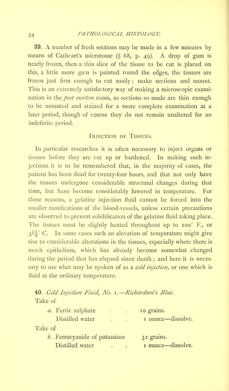 39. A number of fresh sections may be made in a few minutes by means of Cathcart's microtome (§ 68, p. 49). A drop of gum is nearly frozen, then a thin slice of the tissue to be cut is placed on this, a little more gum is painted round the edges, the tissues are frozen just firm enough to cut easily; make sections and mount. This is an extremely satisfactory way of making a microscopic exami- nation in the post mortem room, as sections so made are thin enough to be mounted and stained for a more complete examination at a later period, though of course they do not remain unaltered for an indefinite period. In particular researches it is often necessary to inject organs or tissues before they are cut up or hardened. In making such in- jections it is to be remembered that, in the majority of cases, the patient has been dead for twenty-four hours, and that not only have the tissues undergone considerable structural changes during that time, but haye become considerably lowered in temperature. For these reasons, a gelatine injection fluid cannot be forced into the smaller ramifications of the blood-vessels, unless certain precautions are observed to prevent solidification of the gelatine fluid taking place. The tissues must be slightly heated throughout up to ioo° F., or 38J0 C. In some cases such an elevation of temperature might give rise to considerable alterations in the tissues, especially where there is much epithelium, which has already become somewhat changed during the period that has elapsed since death; and here it is neces- sary to use what may be spoken of as a cold injection, or one which is fluid at the ordinary temperature. 40. Cold Injection Fluid, No. 1.—Richardson's Blue. Injection of Tissues. Take of a. Ferric sulphate Distilled water 10 grains. 1 ounce—dissolve. Take of b. Ferrocyanide of potassium Distilled water 32 grains. 1 ounce—dissolve.