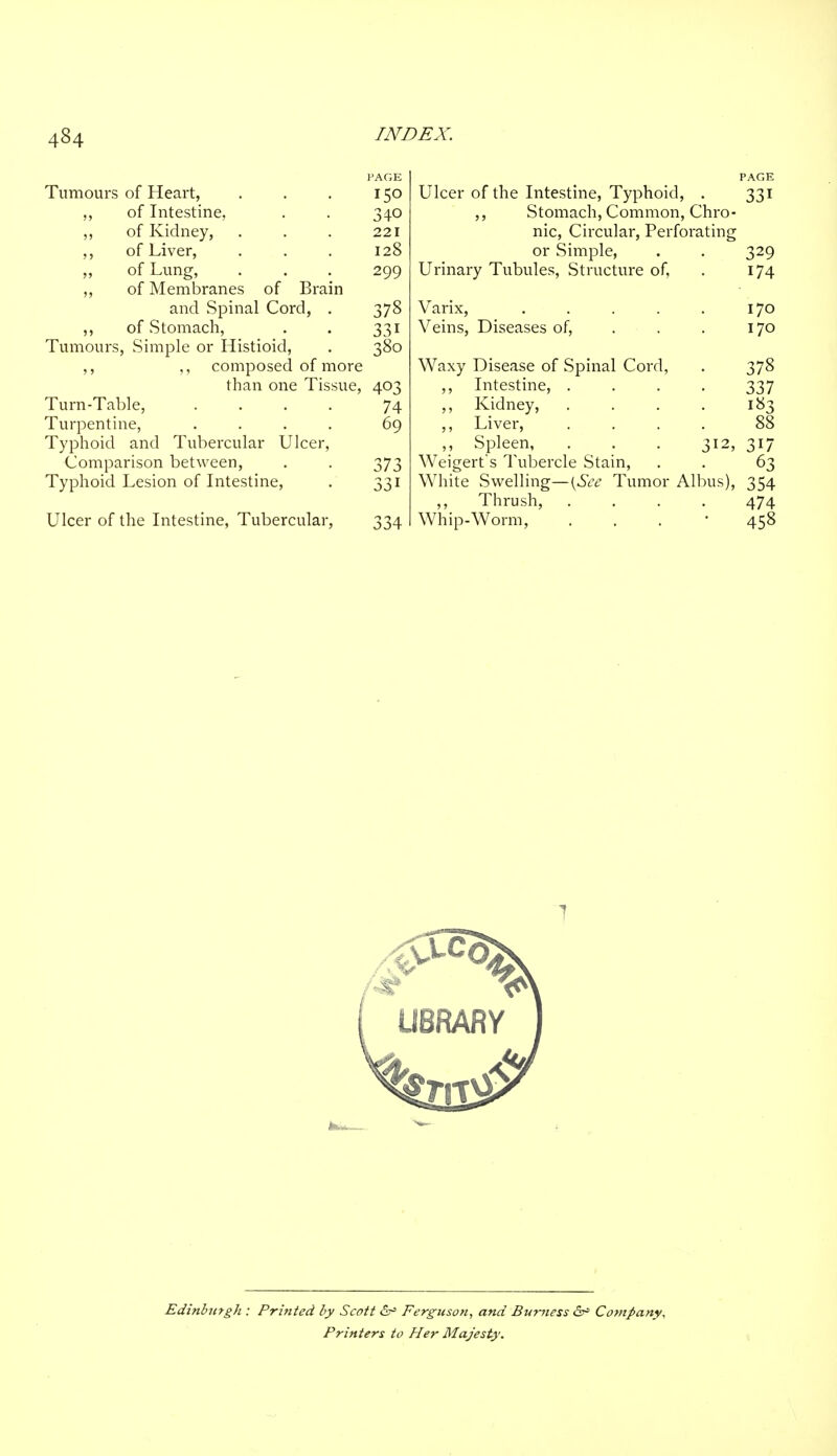Tumours of Heart, . . . 150 ,, of Intestine, . . 340 ,, of Kidney, . . . 221 ,, of Liver, . . . 128 ,, of Lung, . . . 299 ,, of Membranes of Brain and Spinal Cord, . 378 ,, of Stomach, . . 331 Tumours, Simple or Histioid, . 380 ,, ,, composed of more than one Tissue, 403 Turn-Table, .... 74 Turpentine, .... 69 Typhoid and Tubercular Ulcer, Comparison between, . . 373 Typhoid Lesion of Intestine, . 331 Ulcer of the Intestine, Tubercular, 334 Ulcer of the Intestine, Typhoid, . 331 ,, Stomach, Common, Chro- nic, Circular, Perforating or Simple, . . 329 Urinary Tubules, Structure of, . 174 Varix, . . . . . 170 Veins, Diseases of, . . . 170 Waxy Disease of Spinal Cord, . 378 ,, Intestine, .... 337 ,, Kidney, . . . . 183 ,, Liver, .... 88 ,, Spleen, . . . 312, 317 Weigert's Tubercle Stain, . . 63 White Swelling—[See Tumor Albus), 354 ,, Thrush, .... 474 Whip-Worm, . . 458 Edinburgh : Printed by Scott Ferguson, and Bumess Company, Printers to Her Majesty.