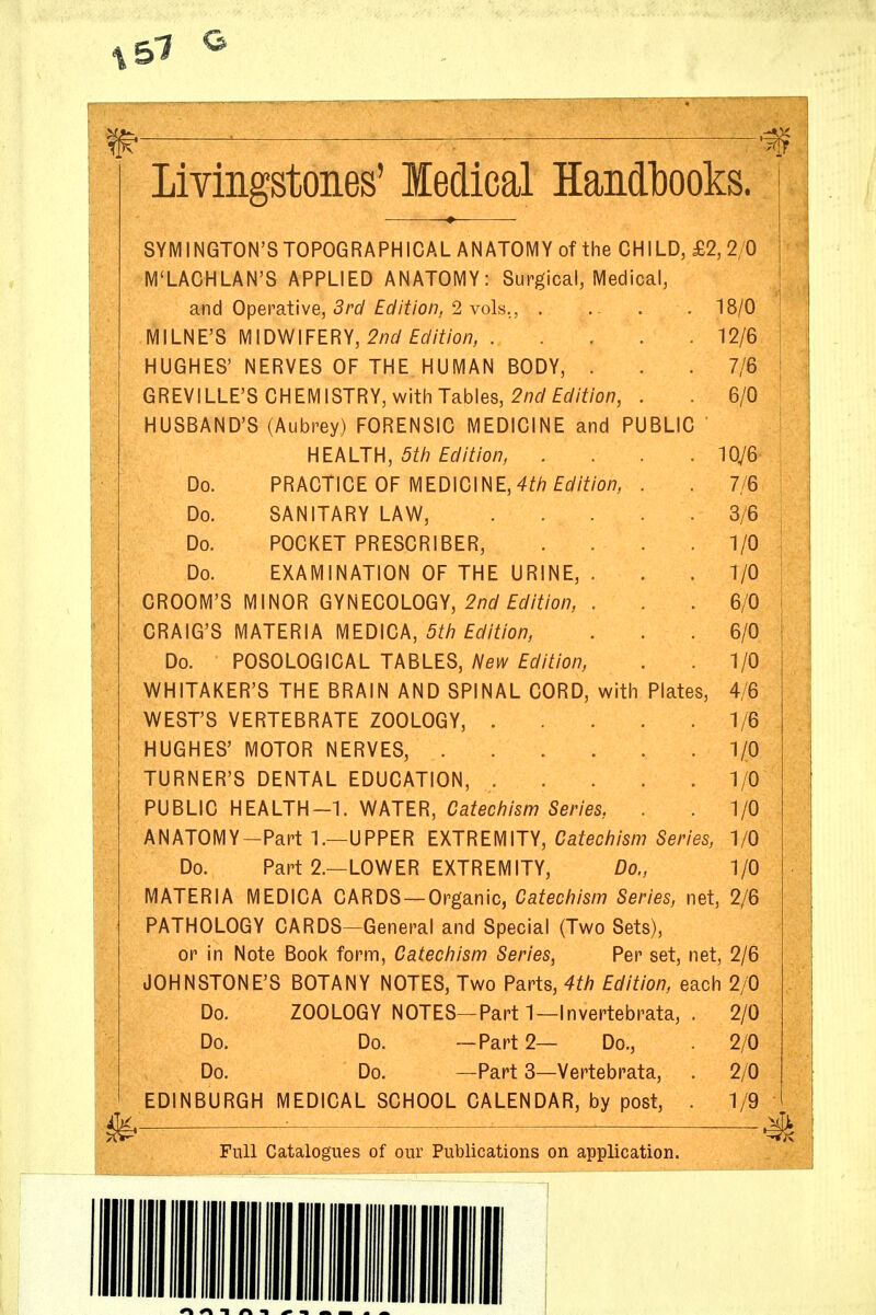 Livingstones' ledical Handl30oks. | SYMINGTON'STOPOGRAPHICAL ANATOMY of the CHILD, £2,2/0 | M'LACHLAN'S APPLIED ANATOMY: Surgical, Medical, \ d.nd Operoiive, 3rd Edition, 2 vols,, . ... . 18/0 ' MILNE'S MIDWIFERY, 2/7^y££//Y/o/?, 12/6 \ HUGHES' NERVES OF THE HUMAN BODY, . . . 7/6 | GREVILLE'S CHEMISTRY, with Tables, 2/7t/f^//Y/0A7, . 6/0 HUSBAND'S (Aubrey) FORENSIC MEDICINE and PUBLIC HEALTH, 5^/7 £^////o/7, . . . . 10y6 Do. PRACTICE OF MEDICINE, 4^/7 ££//Y/o/7, . . 7/6 Do. SANITARY LAW, 3/6 ; Do. POCKET PRESCRIBER, . . .1/0 Do. EXAMINATION OF THE URINE, . . .1/0 GROOM'S MINOR GYNECOLOGY, 2/7(/£6//Y/OA7, . . . 6/0 CRAIG'S MATERIA MEDICA, 5^/7 £^//Y/o/7, . . . 6/0 Do. POSOLOGICAL TABLES, New Edition, . . 1/0 WHITAKER'S THE BRAIN AND SPINAL CORD, with Plates, 4/6 WEST'S VERTEBRATE ZOOLOGY, 1/6 HUGHES' MOTOR NERVES, 1/0 TURNER'S DENTAL EDUCATION, 1/0 PUBLIC HEALTH-1. WATER, Ca^ec/7/sm Smes,, . . 1/0 ANATOMY-Part 1.—UPPER EXTREMITY, Caifec/7/s/77 5m'es, 1/0 Do. Part 2.—LOWER EXTREMITY, Do., 1/0 MATERIA MEDICA CARDS —Organic, Catechism Series, net, 2/6 PATHOLOGY CARDS—General and Special (Two Sets), or in Note Book form, Catechism Series, Per set, net, 2/6 JOHNSTONE'S BOTANY NOTES, Two Parts, 4th Edition, each 2/0 Do. ZOOLOGY NOTES—Parti—Invertebrata, . 2/0 Do. Do. —Part 2— Do., 2/0 Do. Do. —Part 3—Vertebrata, . 2/0 EDINBURGH MEDICAL SCHOOL CALENDAR, by post, . 1/9 _ Full Catalogues of our Publications on application.
