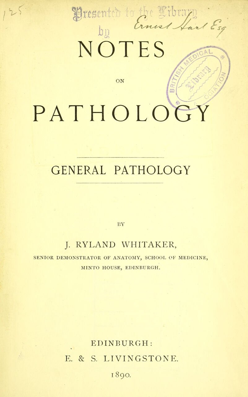 NOTES ON PATHOLOGY GENERAL PATHOLOGY BY J. RYLAND WHITAKER, SENIOR DEMONSTRATOR OF ANATOMY, SCHOOL OF MEDICINE, MINTO HOUSE, EDINBURGH. EDINBURGH: E. & S. LIVINGSTONE. 1890.