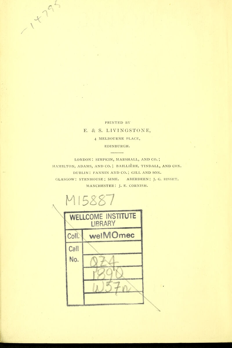 PRINTED BV E. & S. LIVINGSTONE, 4 MELBOURNE PLACE, EDINBURGH. LONDON: SIMPKIN, MARSHALL, AND CO.', HAMILTON, ADAMS, AND CO. ; BAILLI^RE, TINDALL, AND COX. DUBLIN: FANNIN AND CO. ; GILL AND SON. GLASGOW: STENHOUSE; SIME. ABERDEEN: J. G. BISSET. MANCHESTER: J. E. CORNISH. WELLCOME INSTITUTE LIBRARY Coll. welMOmec Call No.