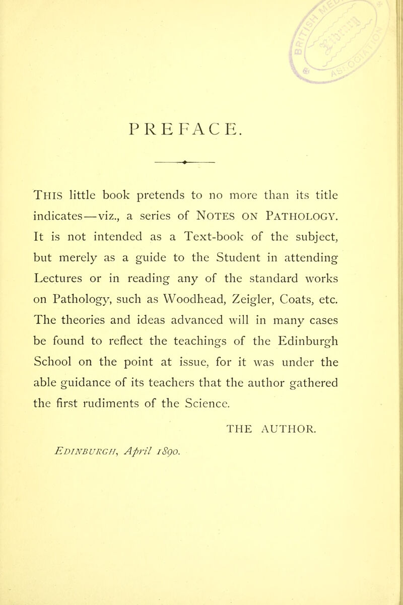 PREFACE. This little book pretends to no more than its title indicates — viz., a series of NOTES ON PATHOLOGY. It is not intended as a Text-book of the subject, but merely as a guide to the Student in attending Lectures or in reading any of the standard works on Pathology, such as Woodhead, Zeigler, Coats, etc. The theories and ideas advanced will in many cases be found to reflect the teachings of the Edinburgh School on the point at issue, for it was under the able guidance of its teachers that the author gathered the first rudiments of the Science. THE AUTHOR. Edinburgh, April i8go.