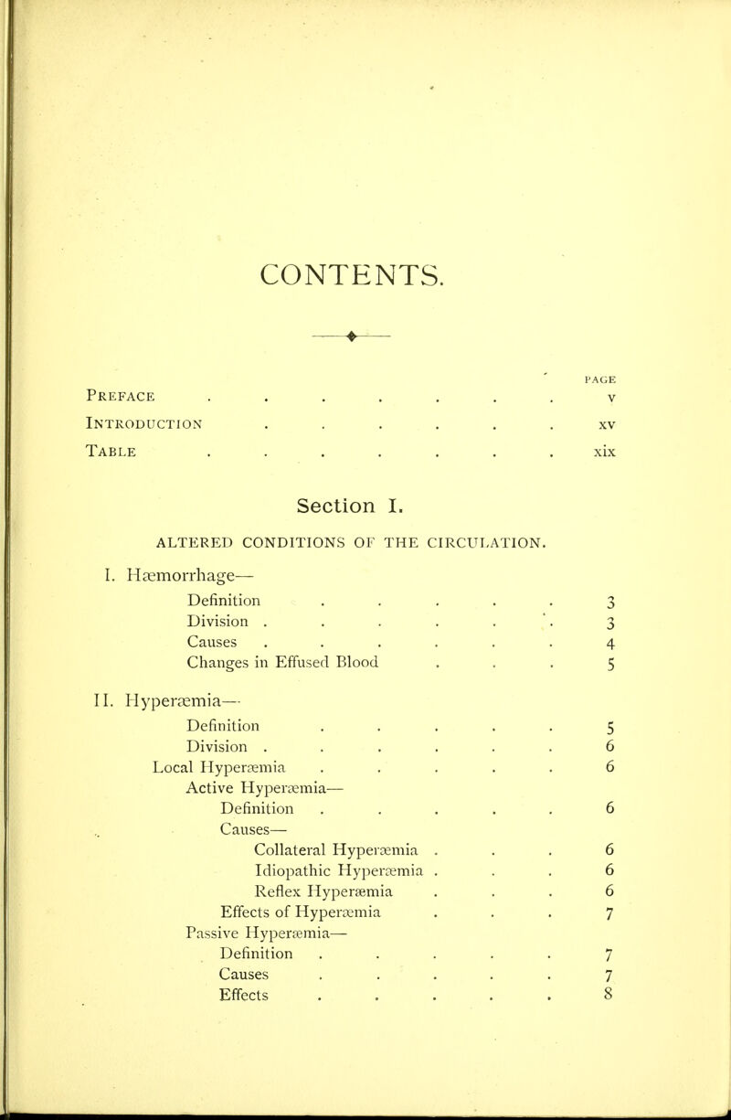 CONTENTS. ♦ PAGE Preface ....... v Introduction ...... xv Table ....... xix Section I. ALTERED CONDITIONS OF THE CIRCULATION. I. Haemorrhage— Definition ..... 3 Division . . . . . . 3 Causes ...... 4 Changes in Effused Blood ... 5 II. Hyper^emia— Definition ..... 5 Division ...... 6 Local HyperDemia ..... 6 Active Hyperaemia— Definition ..... 6 Causes— Collateral Hypercemia ... 6 Idiopathic Hypercemia ... 6 Reflex Hypersemia ... 6 Effects of Hypersemia ... 7 Passive Hyperemia— Definition ..... 7 Causes ..... 7 Effects ..... 8