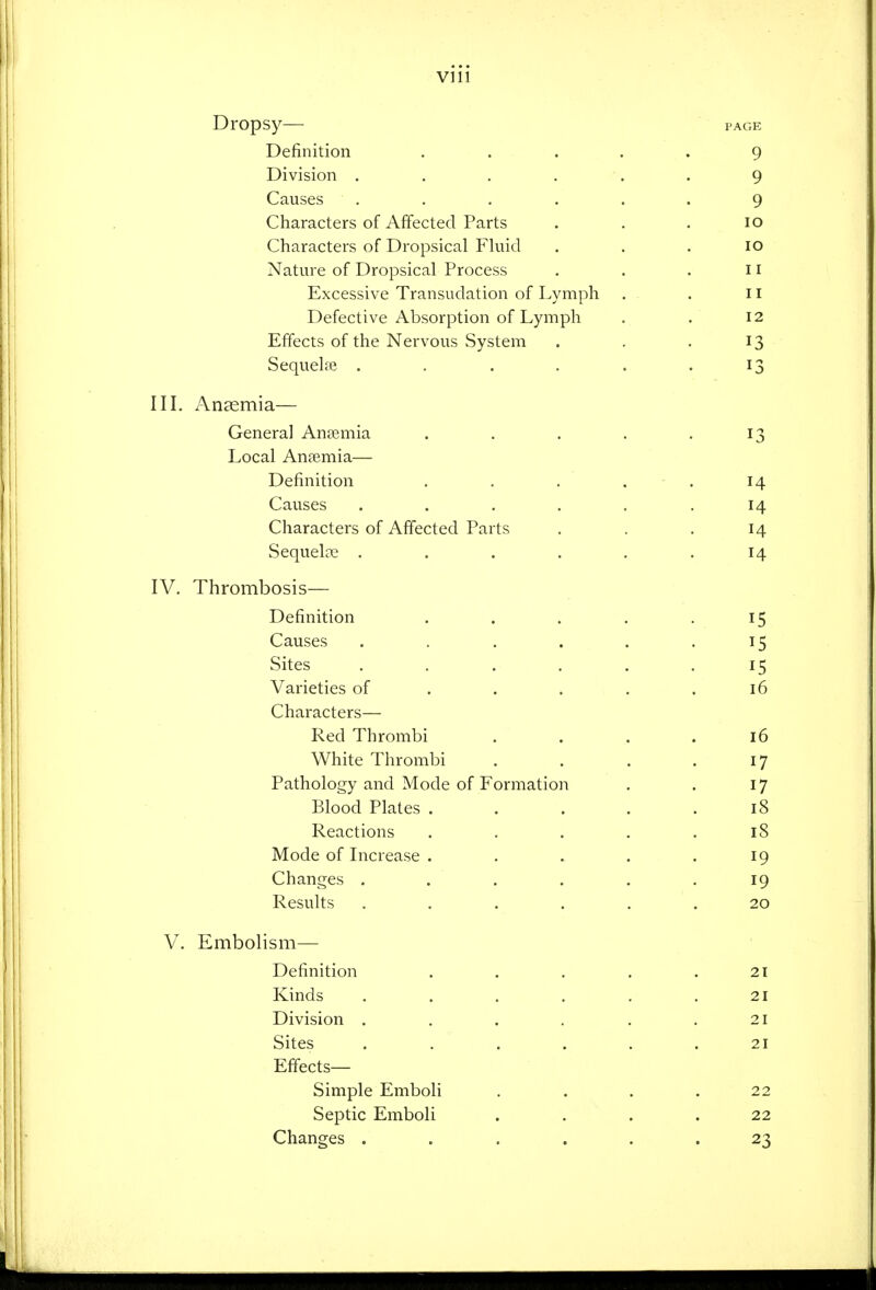 Dropsy- Definition Division .... Causes .... Characters of Affected Parts Characters of Dropsical Fkiid Nature of Dropsical Process Excessive Transudation of Lymph Defective Absorption of Lymph Effects of the Nervous System Sequelre .... in. x\n9emia— General Anaemia Local Anaemia— Definition Causes .... Characters of Affected Parts Sequela; .... IV. Thrombosis— Definition Causes .... Sites .... Varieties of . . . Characters— Red Thrombi White Thrombi Pathology and Mode of Formation Blood Plates . Reactions Mode of Increase . Changes .... Results .... V. Embolism— Definition Kinds .... Division .... Sites .... Effects- Simple Emboli Septic Emboli Changes ....