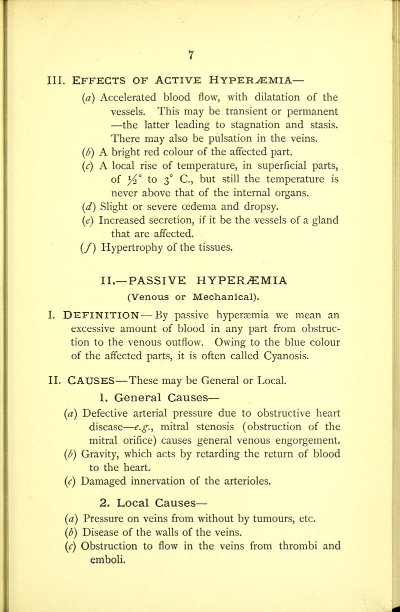 III. Effects of active HypervEmia— {a) Accelerated blood flow, with dilatation of the vessels. This may be transient or permanent —the latter leading to stagnation and stasis. There may also be pulsation in the veins. {b) A bright red colour of the affected part. {c) A local rise of temperature, in superficial parts, of to 3° C, but still the temperature is never above that of the internal organs. {d) Slight or severe oedema and dropsy. {e) Increased secretion, if it be the vessels of a gland that are affected. (/) Hypertrophy of the tissues. II.—PASSIVE HYPEREMIA (Venous or Mechanical). I. Definition—By passive hypersemia we mean an excessive amount of blood in any part from obstruc- tion to the venous outflow. Owing to the blue colour of the affected parts, it is often called Cyanosis. II. Causes—These may be General or Local. 1. General Causes— {a) Defective arterial pressure due to obstructive heart disease—e.g., mitral stenosis (obstruction of the mitral orifice) causes general venous engorgement. {b) Gravity, which acts by retarding the return of blood to the heart. (<r) Damaged innervation of the arterioles. 2. Local Causes— {a) Pressure on veins from without by tumours, etc. {b) Disease of the walls of the veins. {c) Obstruction to flow in the veins from thrombi and emboH.