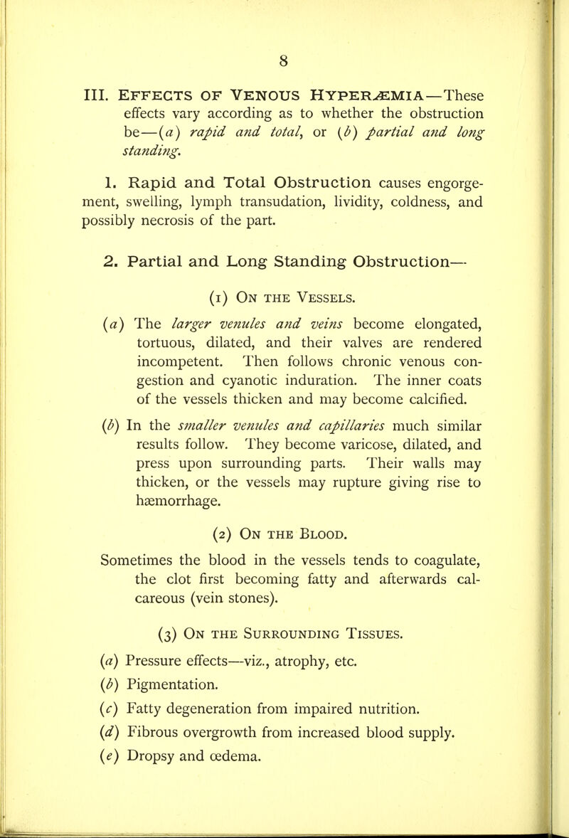 III. EFFECTS OF Venous Hyperemia—These effects vary according as to whether the obstruction be—{a) ra-pid and totals or {^b) partial and long standi?ig. 1. Rapid and Total Obstruction causes engorge- ment, swelHng, lymph transudation, hvidity, coldness, and possibly necrosis of the part. 2. Partial and Long Standing Obstruction— (1) On the Vessels. {a) The larger venules and veins become elongated, tortuous, dilated, and their valves are rendered incompetent. Then follows chronic venous con- gestion and cyanotic induration. The inner coats of the vessels thicken and may become calcified. (b) In the s?naller venules and capillaries much similar results follow. They become varicose, dilated, and press upon surrounding parts. Their walls may thicken, or the vessels may rupture giving rise to haemorrhage. (2) On the Blood. Sometimes the blood in the vessels tends to coagulate, the clot first becoming fatty and afterwards cal- careous (vein stones). (3) On the Surrounding Tissues. {a) Pressure effects—viz., atrophy, etc. {b) Pigmentation. i^c) Fatty degeneration from impaired nutrition. {d) Fibrous overgrowth from increased blood supply. (^) Dropsy and oedema.