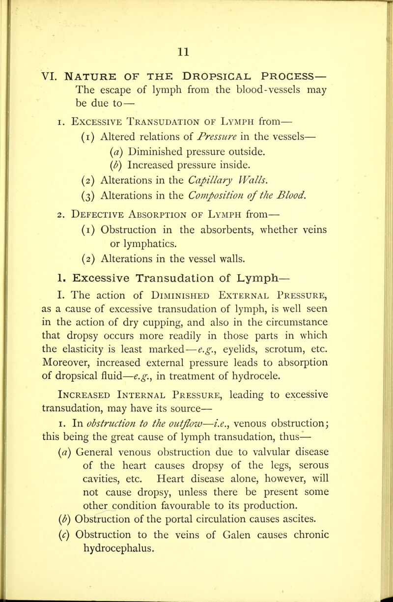 VI. Nature of the Dropsical process— The escape of lymph from the blood-vessels may be due to — 1. Excessive Transudation of Lymph from— (1) Altered relations of Pressure in the vessels— (a) Diminished pressure outside. {b) Increased pressure inside. (2) Alterations in the Capillary Walls. (3) Alterations in the Composition of the Blood. 2. Defective Absorption of Lymph from— (1) Obstruction in the absorbents, whether veins or lymphatics. (2) Alterations in the vessel walls, L Excessive Transudation of Lymph— L The action of Diminished External Pressure, as a cause of excessive transudation of lymph, is well seen in the action of dry cupping, and also in the circumstance that dropsy occurs more readily in those parts in which the elasticity is least marked—e.g.^ eyelids, scrotum, etc. Moreover, increased external pressure leads to absorption of dropsical fluid—e.g.., in treatment of hydrocele. Increased Internal Pressure, leading to excessive transudation, may have its source— I. In obstructiofi to the outflow—i.e.., venous obstruction; this being the great cause of lymph transudation, thus— {a) General venous obstruction due to valvular disease of the heart causes dropsy of the legs, serous cavities, etc. Heart disease alone, however, will not cause dropsy, unless there be present some other condition favourable to its production. {h) Obstruction of the portal circulation causes ascites. {c) Obstruction to the veins of Galen causes chronic hydrocephalus.