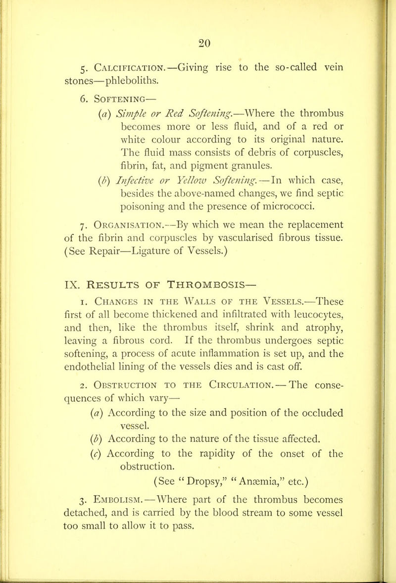 5- Calcification.—Giving rise to the so-called vein stones—phleboliths. 6. Softening— (a) Simple or Red Softening.—Where the thrombus becomes more or less fluid, and of a red or white colour according to its original nature. The fluid mass consists of debris of corpuscles, fibrin, fat, and pigment granules. {b) Infective or Yellow Softening. — In which case, besides the above-named changes, we find septic poisoning and the presence of micrococci. 7. Organisation.—By which we mean the replacement of the fibrin and corpuscles by vascularised fibrous tissue. (See Repair—Ligature of Vessels.) IX. Results of Thrombosis— 1. Changes in the Walls of the Vessels.—These first of all become thickened and infiltrated with leucocytes, and then, like the thrombus itself, shrink and atrophy, leaving a fibrous cord. If the thrombus undergoes septic softening, a process of acute inflammation is set up, and the endothelial lining of the vessels dies and is cast off. 2. Obstruction to the Circulation. — The conse- quences of which vary— (^7) According to the size and position of the occluded vessel. {h) According to the nature of the tissue affected. if) According to the rapidity of the onset of the obstruction. (See Dropsy, Angemia, etc.) 3. Embolism.—Where part of the thrombus becomes detached, and is carried by the blood stream to some vessel too small to allow it to pass.