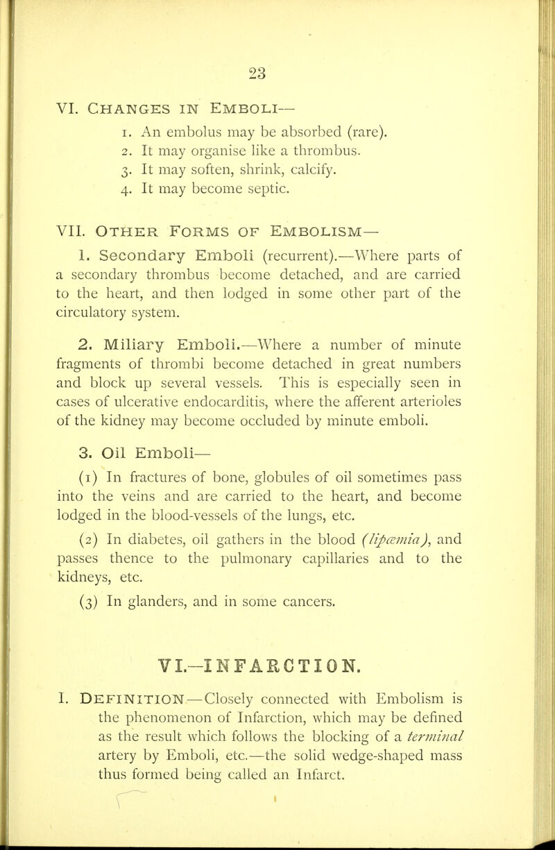 VI. Changes in Emboli— 1. An embolus may be absorbed (rare). 2. It may organise like a thrombus. 3. It may soften, shrink, calcify. 4. It may become septic. VII. Other Forms of Embolism— 1. Secondary Emboli (recurrent).—Where parts of a secondary thrombus become detached, and are carried to the heart, and then lodged in some other part of the circulatory system. 2. Miliary Emboli.—Where a number of minute fragments of thrombi become detached in great numbers and block up several vessels. This is especially seen in cases of ulcerative endocarditis, where the afferent arterioles of the kidney may become occluded by minute emboli. 3. Oil Emboli— (1) In fractures of bone, globules of oil sometimes pass into the veins and are carried to the heart, and become lodged in the blood-vessels of the lungs, etc. (2) In diabetes, oil gathers in the blood (lipcEinia)^ and passes thence to the pulmonary capillaries and to the kidneys, etc. (3) In glanders, and in some cancers. VL-INFAECTION. I. Definition^—Closely connected with Embolism is the phenomenon of Infarction, which may be defined as the result which follows the blocking of a terminal artery by Emboli, etc.—the sohd wedge-shaped mass thus formed being called an Infarct.