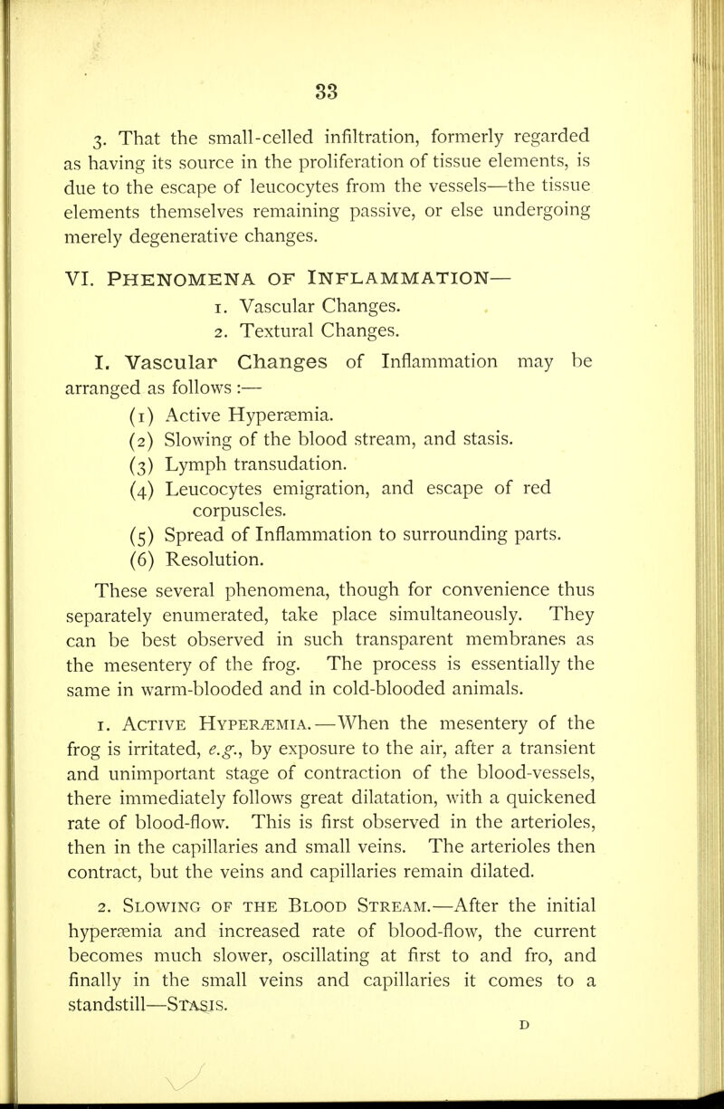 3- That the small-celled infiltration, formerly regarded as having its source in the proliferation of tissue elements, is due to the escape of leucocytes from the vessels—the tissue elements themselves remaining passive, or else undergoing merely degenerative changes. VI. Phenomena of Inflammation— 1. Vascular Changes. 2. Textural Changes. I. Vascular Changes of Inflammation may be arranged as follows :— (1) Active Hyperemia. (2) Slowing of the blood stream, and stasis. (3) Lymph transudation. (4) Leucocytes emigration, and escape of red corpuscles. (5) Spread of Inflammation to surrounding parts. (6) Resolution. These several phenomena, though for convenience thus separately enumerated, take place simultaneously. They can be best observed in such transparent membranes as the mesentery of the frog. The process is essentially the same in warm-blooded and in cold-blooded animals. 1. Active Hyperemia.—When the mesentery of the frog is irritated, e.g., by exposure to the air, after a transient and unimportant stage of contraction of the blood-vessels, there immediately follows great dilatation, with a quickened rate of blood-flow. This is first observed in the arterioles, then in the capillaries and small veins. The arterioles then contract, but the veins and capillaries remain dilated. 2. Slowing of the Blood Stream.—After the initial hypercemia and increased rate of blood-flow, the current becomes much slower, oscillating at first to and fro, and finally in the small veins and capillaries it comes to a standstill—Stasis. D /