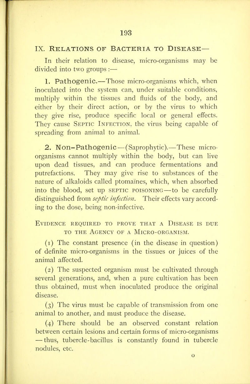 IX. Relations of Bacteria to Disease— In their relation to disease, micro-organisms may be divided into two groups :— 1. Pathogenic.—Those micro-organisms which, when inoculated into the system can, under suitable conditions, multiply within the tissues and fluids of the body, and either by their direct action, or by the virus to which they give rise, produce specific local or general effects. They cause Septic Infection, the virus being capable of spreading from animal to animal. 2. Non-Pathogenic — (Saprophytic).—These micro- organisms cannot multiply within the body, but can live upon dead tissues, and can produce fermentations and putrefactions. They may give rise to substances of the nature of alkaloids called ptomaines, which, when absorbed into the blood, set up septic poisoning—to be carefully distinguished from septic infection. Their effects vary accord- ing to the dose, being non-infective. Evidence required to prove that a Disease is due to the Agency of a Micro-organism. (1) The constant presence (in the disease in question) of definite micro-organisms in the tissues or juices of the animal affected. (2) The suspected organism must be cultivated through several generations, and, when a pure cultivation has been thus obtained, must when inoculated produce the original disease. (3) The virus must be capable of transmission from one animal to another, and must produce the disease. (4) There should be an observed constant relation between certain lesions and certain forms of micro-organisms — thus, tubercle-bacillus is constantly found in tubercle nodules, etc,