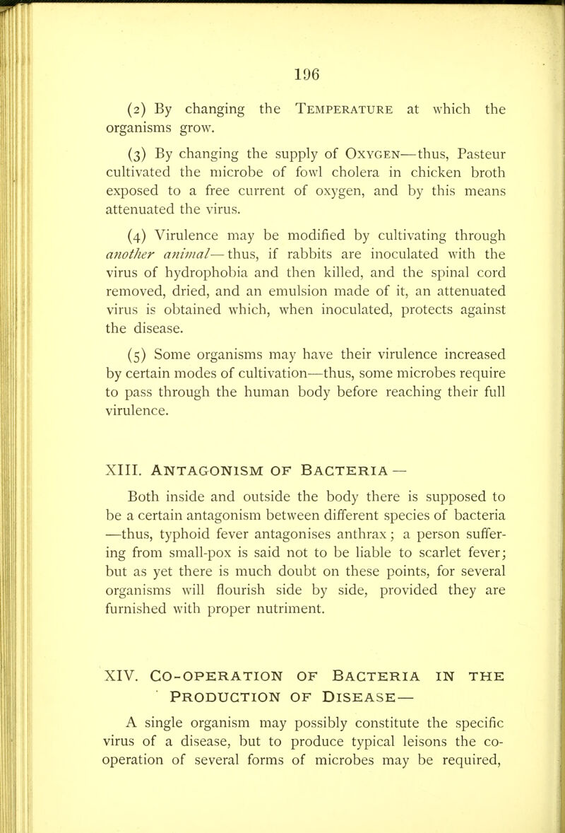 (2) By changing the Temperature at which the organisms grow. (3) By changing the supply of Oxygen—thus, Pasteur cultivated the microbe of fowl cholera in chicken broth exposed to a free current of oxygen, and by this means attenuated the virus. (4) Virulence may be modified by cultivating through another animal-—thus, if rabbits are inoculated with the virus of hydrophobia and then killed, and the spinal cord removed, dried, and an emulsion made of it, an attenuated virus is obtained which, when inoculated, protects against the disease. (5) Some organisms may have their virulence increased by certain modes of cultivation—thus, some microbes require to pass through the human body before reaching their full virulence. XIII. ANTAGONISM OF BACTERIA — Both inside and outside the body there is supposed to be a certain antagonism between different species of bacteria —thus, typhoid fever antagonises anthrax; a person suffer- ing from small-pox is said not to be liable to scarlet fever; but as yet there is much doubt on these points, for several organisms will flourish side by side, provided they are furnished with proper nutriment. XIV. Co-operation of Bacteria in the Production of Disease— a single organism may possibly constitute the specific virus of a disease, but to produce typical leisons the co- operation of several forms of microbes may be required.