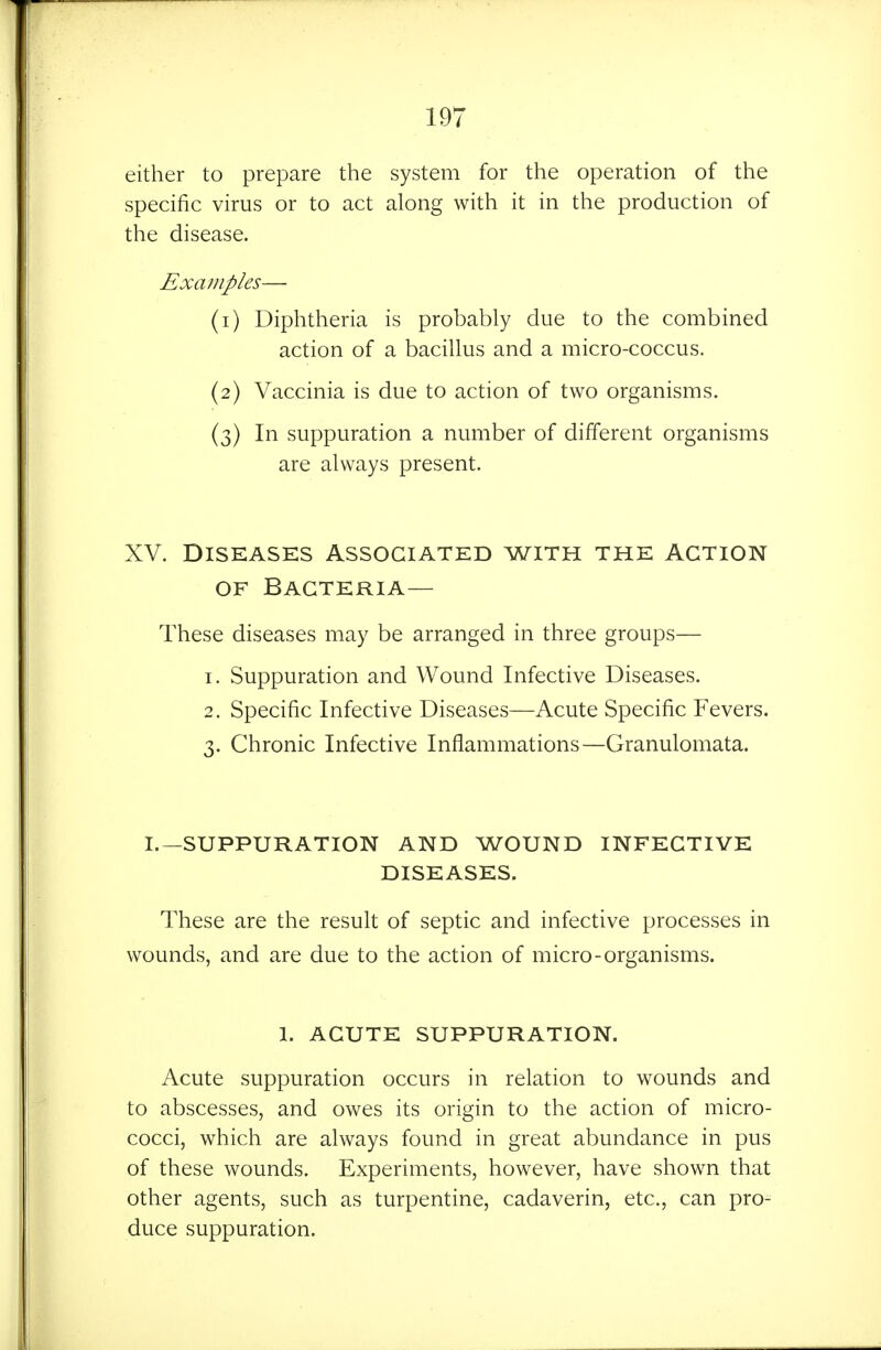 either to prepare the system for the operation of the specific virus or to act along with it in the production of the disease. Examples— (1) Diphtheria is probably due to the combined action of a bacillus and a micro-coccus. (2) Vaccinia is due to action of two organisms. (3) In suppuration a number of different organisms are always present. XV. Diseases Associated with the action OF Bacteria— These diseases may be arranged in three groups— 1. Suppuration and Wound Infective Diseases. 2. Specific Infective Diseases—Acute Specific Fevers. 3. Chronic Infective Inflammations—Granulomata. I.—SUPPURATION AND WOUND INFECTIVE DISEASES. These are the result of septic and infective processes in wounds, and are due to the action of micro-organisms. 1. ACUTE SUPPURATION. Acute suppuration occurs in relation to wounds and to abscesses, and owes its origin to the action of micro- cocci, which are always found in great abundance in pus of these wounds. Experiments, however, have shown that other agents, such as turpentine, cadaverin, etc., can pro- duce suppuration.