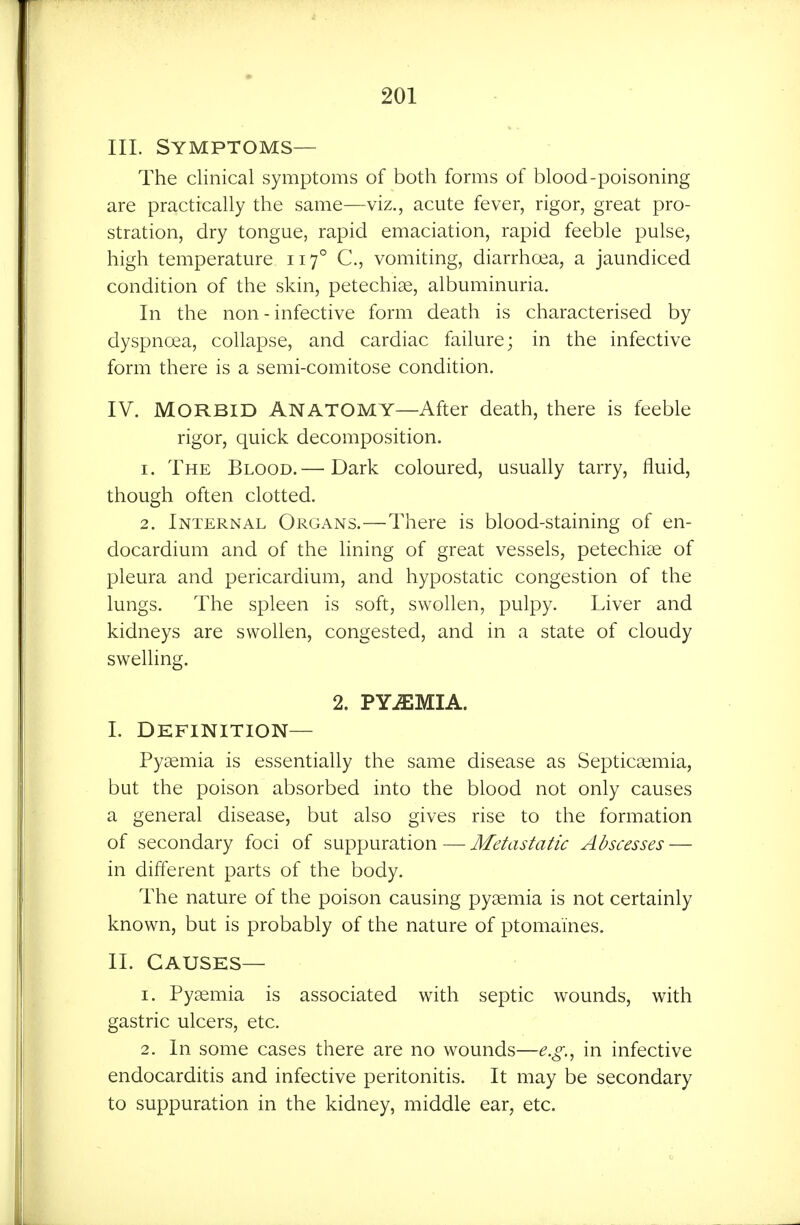 III. Symptoms— The clinical symptoms of both forms of blood-poisoning are practically the same—viz., acute fever, rigor, great pro- stration, dry tongue, rapid emaciation, rapid feeble pulse, high temperature 117° C, vomiting, diarrhoea, a jaundiced condition of the skin, petechise, albuminuria. In the non - infective form death is characterised by dyspnoea, collapse, and cardiac failure; in the infective form there is a semi-comitose condition. IV. MORBID ANATOMY—After death, there is feeble rigor, quick decomposition. 1. The Blood.— Dark coloured, usually tarry, fluid, though often clotted. 2. Internal Organs.—There is blood-staining of en- docardium and of the lining of great vessels, petechi^e of pleura and pericardium, and hypostatic congestion of the lungs. The spleen is soft, swollen, pulpy. Liver and kidneys are swollen, congested, and in a state of cloudy swelling. 2. PYiEMIA. L Definition— Pyaemia is essentially the same disease as Septicaemia, but the poison absorbed into the blood not only causes a general disease, but also gives rise to the formation of secondary foci of suppuration — Metastatic Abscesses — in different parts of the body. The nature of the poison causing pyaemia is not certainly known, but is probably of the nature of ptomaines. II. Causes— 1. Pyaemia is associated with septic wounds, with gastric ulcers, etc. 2. In some cases there are no wounds—e.g.^ in infective endocarditis and infective peritonitis. It may be secondary to suppuration in the kidney, middle ear, etc.