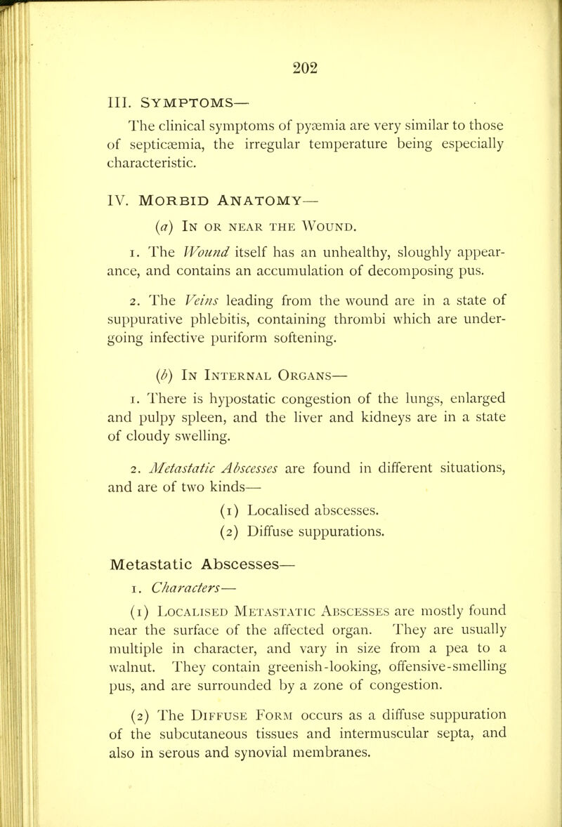 III. SYMPTOMS— The clinical symptoms of pygemia are very similar to those of septicaemia, the irregular temperature being especially characteristic. IV. Morbid Anatomy— (^7) In or near the AVound. 1. The Wound itself has an unhealthy, sloughly appear- ance, and contains an accumulation of decomposing pus. 2. The Veins leading from the wound are in a state of suppurative phlebitis, containing thrombi which are under- going infective puriform softening. {b) In Internal Organs— 1. There is hypostatic congestion of the lungs, enlarged and pulpy spleen, and the liver and kidneys are in a state of cloudy swelling. 2. Metastatic Abscesses are found in different situations, and are of two kinds— (1) Localised abscesses. (2) Diffuse suppurations. Metastatic Abscesses— I. Characters— (1) Localised Metastatic Abscesses are mostly found near the surface of the affected organ. They are usually multiple in character, and vary in size from a pea to a walnut. They contain greenish-looking, offensive-smelling pus, and are surrounded by a zone of congestion. (2) The Diffuse Form occurs as a diffuse suppuration of the subcutaneous tissues and intermuscular septa, and also in serous and synovial membranes.