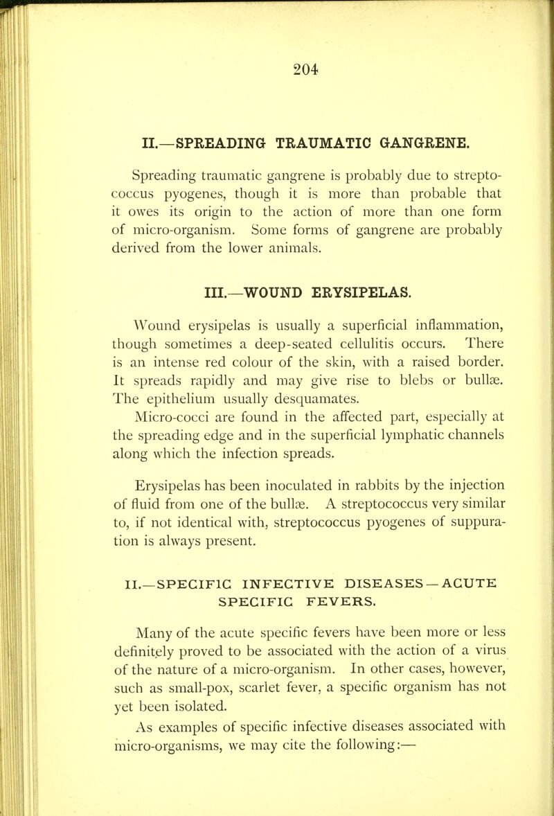 II.—SPREADING TRAUMATIC GANGRENE. Spreading traumatic gangrene is probably due to strepto- coccus pyogenes, though it is more than probable that it owes its origin to the action of more than one form of micro-organism. Some forms of gangrene are probably derived from the lower animals. III.—WOUND ERYSIPELAS. Wound erysipelas is usually a superficial inflammation, though sometimes a deep-seated cehulitis occurs. There is an intense red colour of the skin, with a raised border. It spreads rapidly and may give rise to blebs or bullae. The epithelium usually desquamates. Micro-cocci are found in the affected part, especially at the spreading edge and in the superficial lymphatic channels along which the infection spreads. Erysipelas has been inoculated in rabbits by the injection of fluid from one of the bullae. A streptococcus very similar to, if not identical with, streptococcus pyogenes of suppura- tion is always present. II.—SPECIFIC INFECTIVE DISEASES — ACUTE SPECIFIC FEVERS. Many of the acute specific fevers have been more or less definitely proved to be associated with the action of a virus of the nature of a micro-organism. In other cases, however, such as small-pox, scarlet fever, a specific organism has not yet been isolated. As examples of specific infective diseases associated with micro-organisms, we may cite the following:—