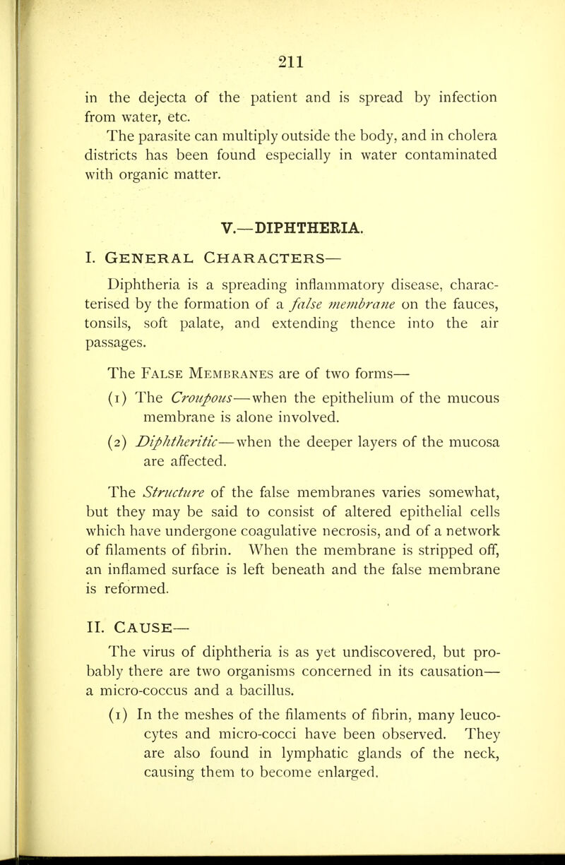 in the dejecta of the patient and is spread by infection from water, etc. The parasite can multiply outside the body, and in cholera districts has been found especially in water contaminated with organic matter. v.—DIPHTHERIA. 1. General Characters— Diphtheria is a spreading inflammatory disease, charac- terised by the formation of a false membrane on the fauces, tonsils, soft palate, and extending thence into the air passages. The False Membranes are of two forms— (1) The Croupous—when the epithelium of the mucous membrane is alone involved. (2) Diphtheritic—when the deeper layers of the mucosa are affected. The Structure of the false membranes varies somewhat, but they may be said to consist of altered epithelial cells which have undergone coagulative necrosis, and of a network of filaments of fibrin. When the membrane is stripped off, an inflamed surface is left beneath and the false membrane is reformed. IT. Cause— The virus of diphtheria is as yet undiscovered, but pro- bably there are two organisms concerned in its causation— a micro-coccus and a bacillus. (i) In the meshes of the filaments of fibrin, many leuco- cytes and micro-cocci have been observed. They are also found in lymphatic glands of the neck, causing them to become enlarged.