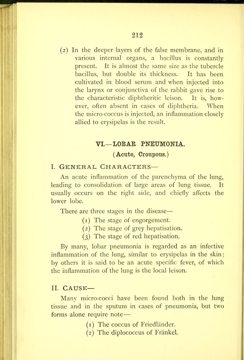 (2) In the deeper layers of the false membrane, and in various internal organs, a bacillus is constantly present. It is almost the same size as the tubercle bacillus, but double its thickness. It has been cultivated in blood serum and when injected into the larynx or conjunctiva of the rabbit gave rise to the characteristic diphtheritic leison. It is, how- ever, often absent in cases of diphtheria. When the micro-coccus is injected, an inflammation closely allied to erysipelas is the result. VI.—LOBAR PNEUMONIA. (Acute, Croupous.) I. General Characters— An acute inflammation of the parenchyma of the lung, leading to consolidation of large areas of lung tissue. It usually occurs on the right side, and chiefly affects the lower lobe. There are three stages in the disease— (1) The stage of engorgement. (2) The stage of grey hepatisation. . (3) The stage of red hepatisation. By many, lobar pneumonia is regarded as an infective inflammation of the lung, similar to erysipelas in the skin ; by others it is said to be an acute specific fever, of which the inflammation of the lung is the local leison. II. Cause— Many micro-cocci have been found both in the lung tissue and in the sputum in cases of pneumonia, but two forms alone require note — (1) The coccus of Friedliinder. (2) The diplococcus of Frankel