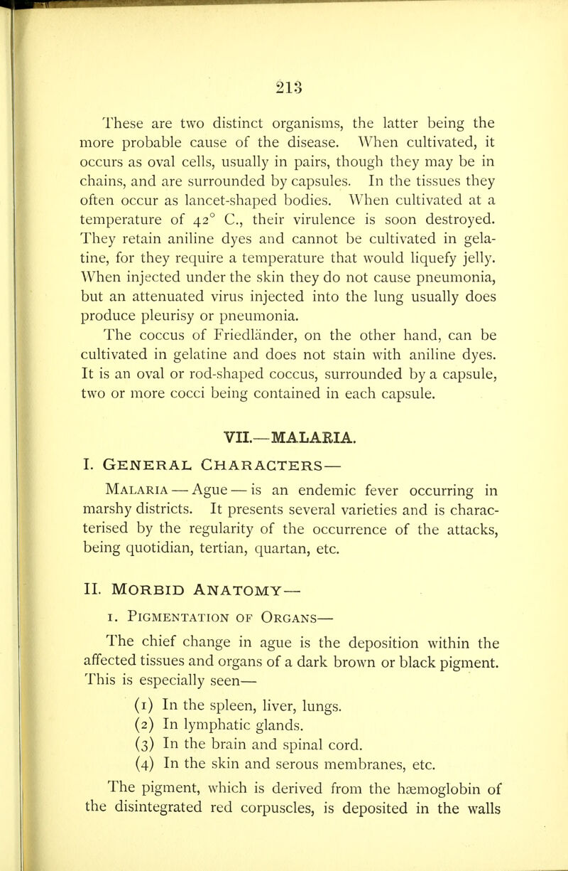These are two distinct organisms, the latter being the more probable cause of the disease. When cultivated, it occurs as oval cells, usually in pairs, though they may be in chains, and are surrounded by capsules. In the tissues they often occur as lancet-shaped bodies. When cultivated at a temperature of 42° C, their virulence is soon destroyed. They retain aniline dyes and cannot be cultivated in gela- tine, for they require a temperature that would liquefy jelly. When injected under the skin they do not cause pneumonia, but an attenuated virus injected into the lung usually does produce pleurisy or pneumonia. The coccus of Friedlander, on the other hand, can be cultivated in gelatine and does not stain with aniline dyes. It is an oval or rod-shaped coccus, surrounded by a capsule, two or more cocci being contained in each capsule. VII.—MALARIA. I. General Characters- Malaria — Ague — is an endemic fever occurring in marshy districts. It presents several varieties and is charac- terised by the regularity of the occurrence of the attacks, being quotidian, tertian, quartan, etc. II. Morbid Anatomy— I. Pigmentation of Organs— The chief change in ague is the deposition within the affected tissues and organs of a dark brown or black pigment. This is especially seen— (1) In the spleen, liver, lungs. (2) In lymphatic glands. (3) In the brain and spinal cord. (4) In the skin and serous membranes, etc. The pigment, which is derived from the haemoglobin of the disintegrated red corpuscles, is deposited in the walls
