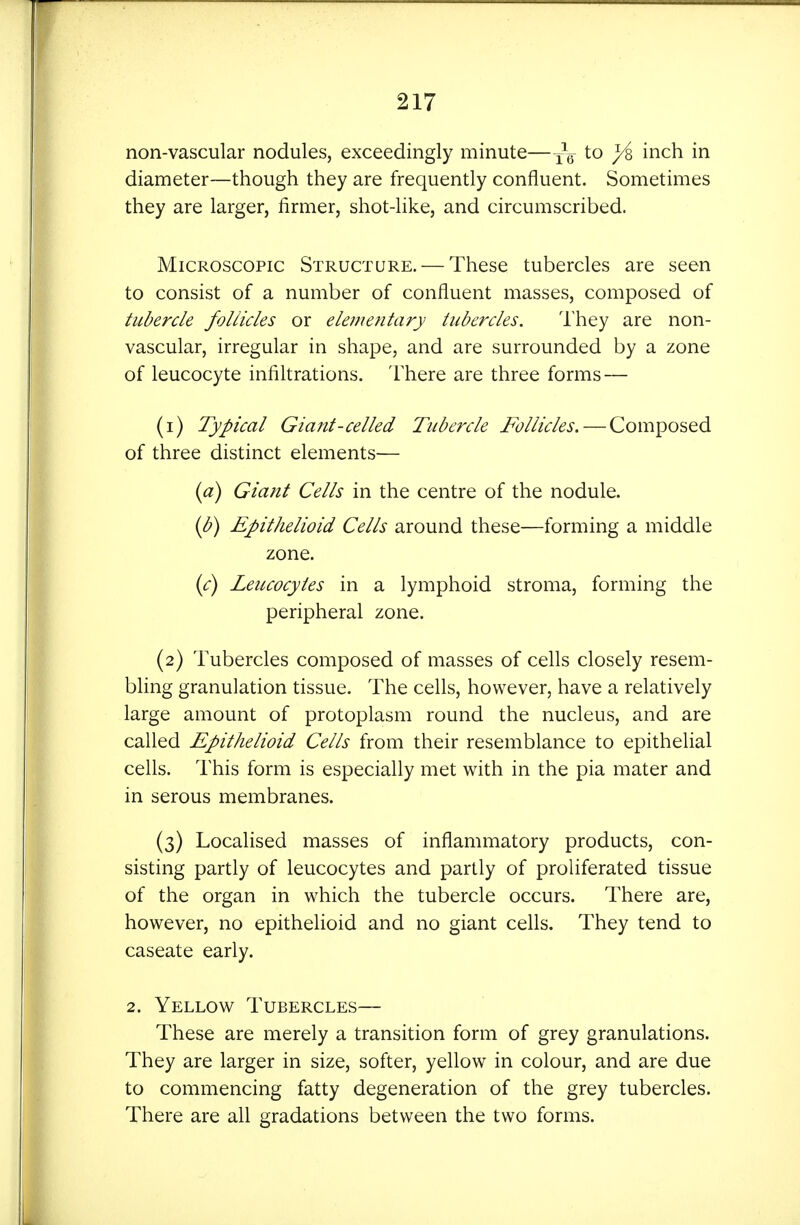 non-vascular nodules, exceedingly minute—i^^^ diameter—though they are frequently confluent. Sometimes they are larger, firmer, shot-like, and circumscribed. Microscopic Structure. — These tubercles are seen to consist of a number of confluent masses, composed of tubercle foliicles or elementary tubercles. I'hey are non- vascular, irregular in shape, and are surrounded by a zone of leucocyte infiltrations. There are three forms — (1) Typical Giant-celled Tubercle Follicles. — Composed of three distinct elements— {a) Giant Cells in the centre of the nodule. {b) Epithelioid Cells around these—forming a middle zone. {c) Leucocytes in a lymphoid stroma, forming the peripheral zone. (2) Tubercles composed of masses of cells closely resem- bhng granulation tissue. The cells, however, have a relatively large amount of protoplasm round the nucleus, and are called Epithelioid Cells from their resemblance to epithelial cells. This form is especially met with in the pia mater and in serous membranes. (3) Localised masses of inflammatory products, con- sisting partly of leucocytes and partly of proliferated tissue of the organ in which the tubercle occurs. There are, however, no epithelioid and no giant cells. They tend to caseate early. 2. Yellow Tubercles— These are merely a transition form of grey granulations. They are larger in size, softer, yellow in colour, and are due to commencing fatty degeneration of the grey tubercles. There are all gradations between the two forms.