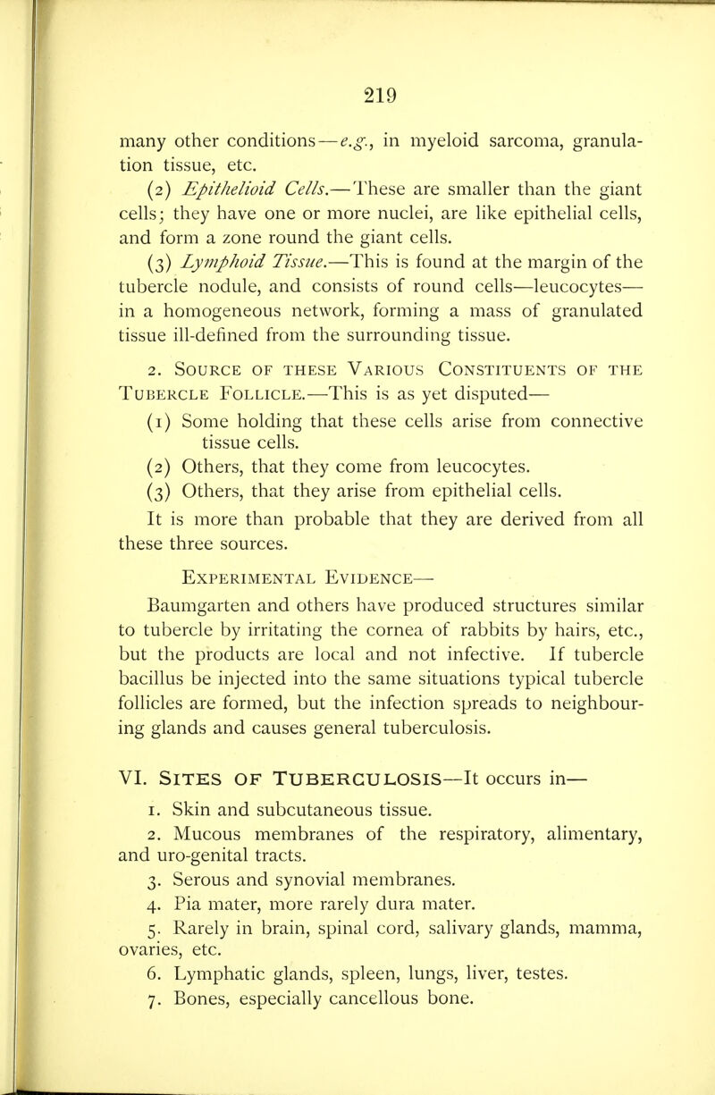 many other conditions — e.g., in myeloid sarcoma, granula- tion tissue, etc. (2) Epithelioid Cells.—These are smaller than the giant cells; they have one or more nuclei, are like epithelial cells, and form a zone round the giant cells. (3) Lymphoid Tissue.—This is found at the margin of the tubercle nodule, and consists of round cells—leucocytes— in a homogeneous network, forming a mass of granulated tissue ill-defined from the surrounding tissue. 2. Source of these Various Constituents of the Tubercle Follicle.—This is as yet disputed— (1) Some holding that these cells arise from connective tissue cells. (2) Others, that they come from leucocytes. (3) Others, that they arise from epithelial cells. It is more than probable that they are derived from all these three sources. Experimental Evidence— Baumgarten and others have produced structures similar to tubercle by irritating the cornea of rabbits by hairs, etc., but the products are local and not infective. If tubercle bacillus be injected into the same situations typical tubercle follicles are formed, but the infection spreads to neighbour- ing glands and causes general tuberculosis. VI. Sites of Tuberculosis—It occurs in— 1. Skin and subcutaneous tissue. 2. Mucous membranes of the respiratory, alimentary, and uro-genital tracts. 3. Serous and synovial membranes. 4. Pia mater, more rarely dura mater. 5. Rarely in brain, spinal cord, salivary glands, mamma, ovaries, etc. 6. Lymphatic glands, spleen, lungs, liver, testes. 7. Bones, especially cancellous bone.
