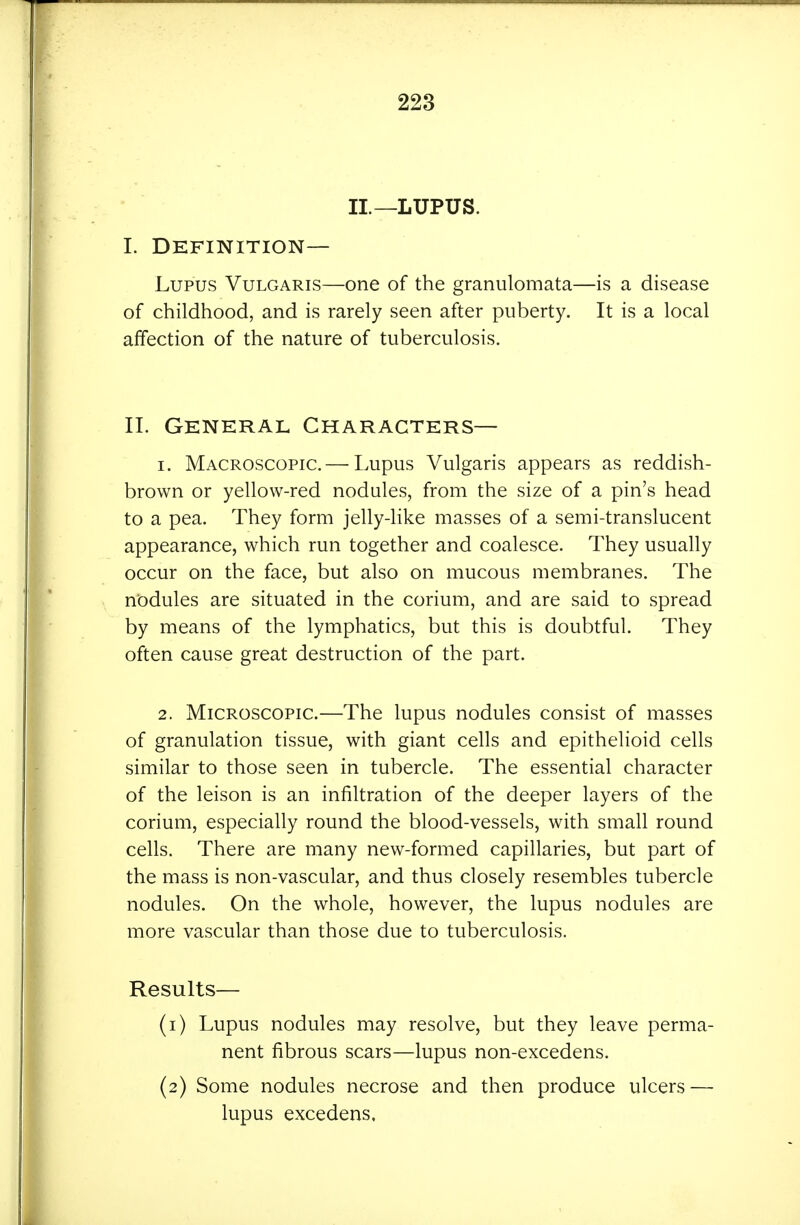 II.—LUPUS. I. Definition- Lupus Vulgaris—one of the granulomata—is a disease of childhood, and is rarely seen after puberty. It is a local affection of the nature of tuberculosis. II. General Characters— 1. Macroscopic.— Lupus Vulgaris appears as reddish- brown or yellow-red nodules, from the size of a pin's head to a pea. They form jelly-Kke masses of a semi-translucent appearance, which run together and coalesce. They usually occur on the face, but also on mucous membranes. The nodules are situated in the corium, and are said to spread by means of the lymphatics, but this is doubtful. They often cause great destruction of the part. 2. Microscopic.—The lupus nodules consist of masses of granulation tissue, with giant cells and epithelioid cells similar to those seen in tubercle. The essential character of the leison is an infiltration of the deeper layers of the corium, especially round the blood-vessels, with small round cells. There are many new-formed capillaries, but part of the mass is non-vascular, and thus closely resembles tubercle nodules. On the whole, however, the lupus nodules are more vascular than those due to tuberculosis. Results— (1) Lupus nodules may resolve, but they leave perma- nent fibrous scars—lupus non-excedens. (2) Some nodules necrose and then produce ulcers — lupus excedens.