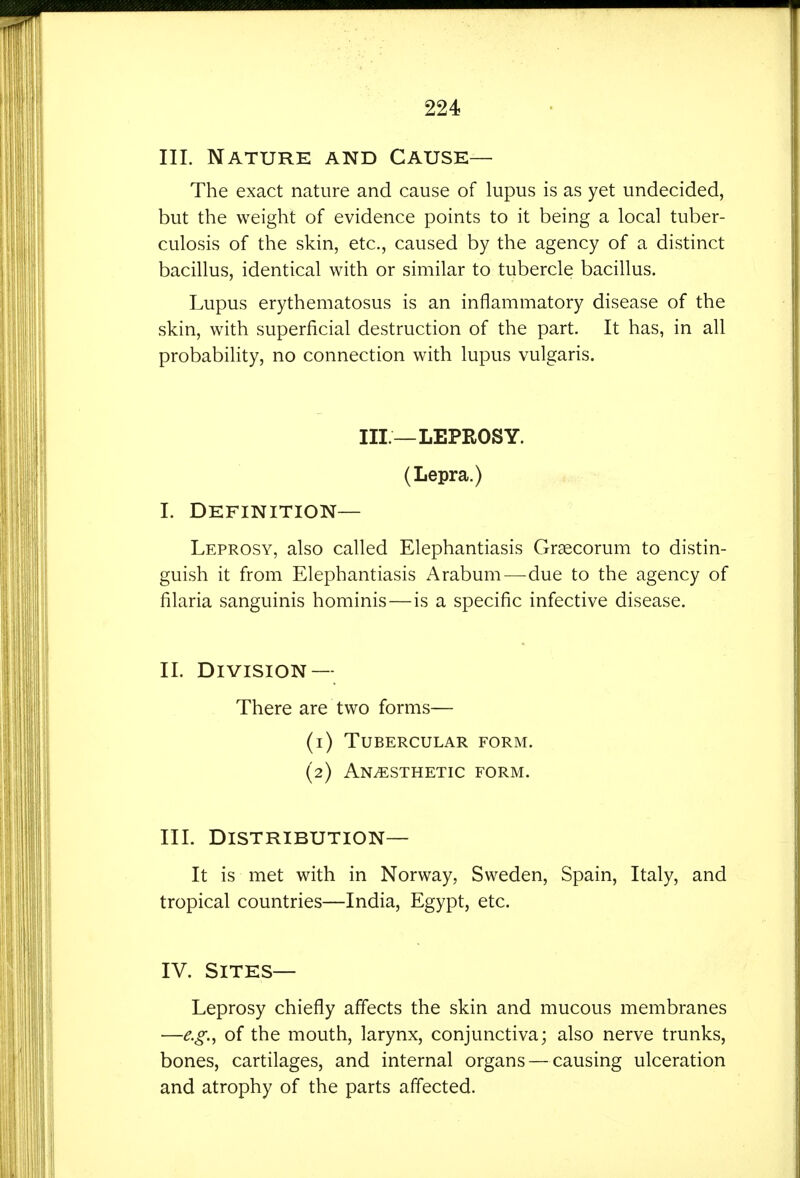 III. Nature and Cause— The exact nature and cause of lupus is as yet undecided, but the weight of evidence points to it being a local tuber- culosis of the skin, etc., caused by the agency of a distinct bacillus, identical with or similar to tubercle bacillus. Lupus erythematosus is an inflammatory disease of the skin, with superficial destruction of the part. It has, in all probability, no connection with lupus vulgaris. III.—LEPROSY. (Lepra.) I. Definition- Leprosy, also called Elephantiasis Grsecorum to distin- guish it from Elephantiasis Arabum—due to the agency of filaria sanguinis hominis—is a specific infective disease. II. Division — There are two forms— (1) Tubercular form. (2) Anesthetic form. IIL Distribution— It is met with in Norway, Sweden, Spain, Italy, and tropical countries—India, Egypt, etc. IV. Sites— Leprosy chiefly affects the skin and mucous membranes —e.g., of the mouth, larynx, conjunctiva; also nerve trunks, bones, cartilages, and internal organs — causing ulceration and atrophy of the parts affected.