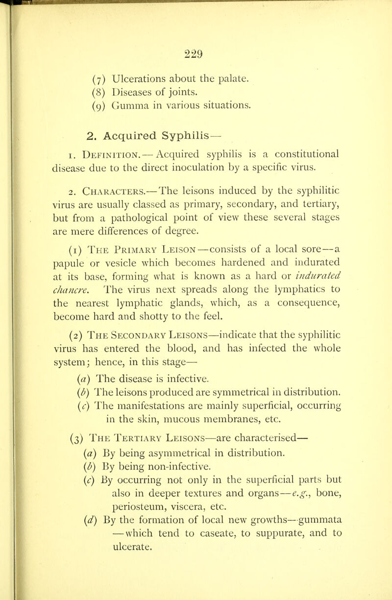 (y) Ulcerations about the palate. (8) Diseases of joints. (9) Gumma in various situations. 2. Acquired Syphilis— 1. Definition.— Acquired syphilis is a constitutional disease due to the direct inoculation by a specific virus. 2. Characters.—The leisons induced by the syphilitic virus are usually classed as primary, secondary, and tertiary, but from a pathological point of view these several stages are mere differences of degree. (1) The Primary Leison—consists of a local sore — a papule or vesicle which becomes hardened and indurated at its base, forming what is known as a hard or indurated chancre. The virus next spreads along the lymphatics to the nearest lymphatic glands, which, as a consequence, become hard and shotty to the feel. (2) The Secondary Leisons—indicate that the syphilitic virus has entered the blood, and has infected the whole system; hence, in this stage— {a) The disease is infective. {b) The leisons produced are symmetrical in distribution. iyC) The manifestations are mainly superficial, occurring in the skin, mucous membranes, etc. (3) The Tertiary Leisons—are characterised— {a) By being asymmetrical in distribution. ip) By being non-infective. {c) By occurring not only in the superficial parts but also in deeper textures and organs—e.g.^ bone, periosteum, viscera, etc. {d) By the formation of local new growths—gummata — which tend to caseate, to suppurate, and to ulcerate.