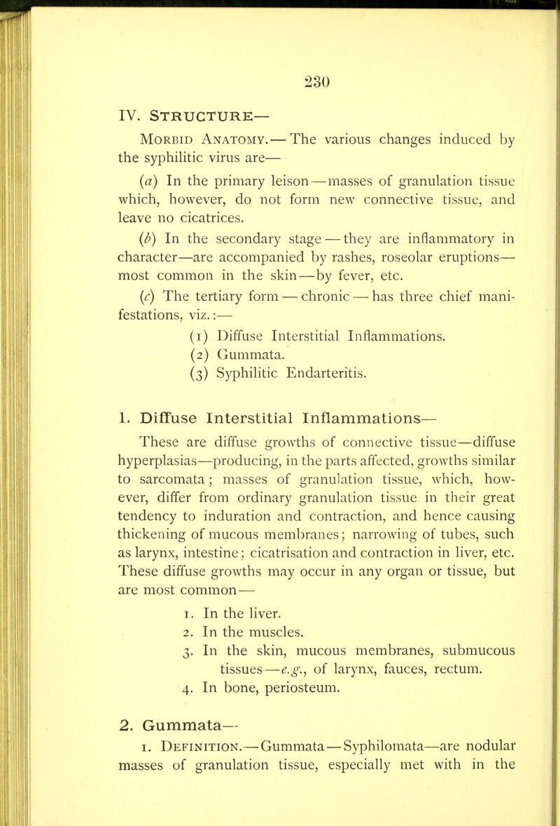 IV. Structure- Morbid Anatomy.— The various changes induced by the syphilitic virus are— (a) In the primary leison—masses of granulation tissue which, however, do not form new connective tissue, and leave no cicatrices. (^) In the secondary stage — they are inflammatory in character—are accompanied by rashes, roseolar eruptions— most common in the skin—by fever, etc. {c) The tertiary form — chronic — has three chief mani- festations, viz.:— (1) Diffuse Interstitial Inflammations. (2) Gummata. (3) Syphilitic Endarteritis. 1. Diffuse Interstitial Inflammations— These are diffuse growths of connective tissue—difl'use hyperplasias—producing, in the parts affected, growths similar to sarcomata; masses of granulation tissue, which, how- ever, differ from ordinary granulation tissue in their great tendency to induration and contraction, and hence causing thickening of mucous membranes; narrowing of tubes, such as larynx, intestine; cicatrisation and contraction in liver, etc. These diffuse growths may occur in any organ or tissue, but are most common — 1. In the liver. 2. In the muscles. 3. In the skin, mucous membranes, submucous tissues—e.g., of larynx, fauces, rectum. 4. In bone, periosteum. 2. Gummata— I. Definition.—Gummata—Syphilomata—are nodular masses of granulation tissue, especially met with in the