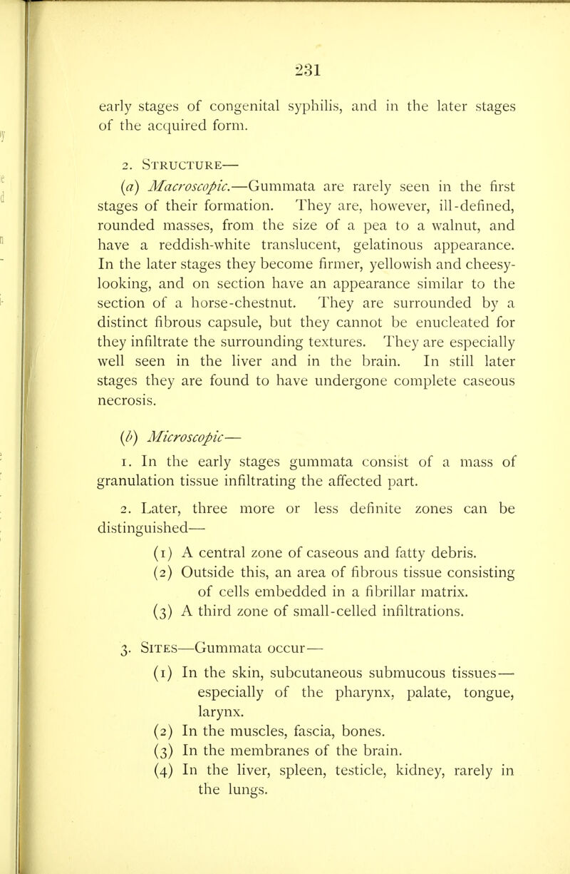 early stages of congenital syphilis, and in the later stages of the acquired form. 2. Structure— {a) Macroscopic.—Gummata are rarely seen in the first stages of their formation. They are, however, ill-defined, rounded masses, from the size of a pea to a walnut, and have a reddish-white translucent, gelatinous appearance. In the later stages they become firmer, yellowish and cheesy- looking, and on section have an appearance similar to the section of a horse-chestnut. They are surrounded by a distinct fibrous capsule, but they cannot be enucleated for they infiltrate the surrounding textures. They are especially well seen in the liver and in the brain. In still later stages they are found to have undergone complete caseous necrosis. {b) Microscopic— 1. In the early stages gummata consist of a mass of granulation tissue infiltrating the affected part. 2. Later, three more or less definite zones can be distinguished— (1) A central zone of caseous and fatty debris. (2) Outside this, an area of fibrous tissue consisting of cells embedded in a fibrillar matrix. (3) A third zone of small-celled infiltrations. 3. Sites—Gummata occur— (1) In the skin, subcutaneous submucous tissues—■ especially of the pharynx, palate, tongue, larynx. (2) In the muscles, fascia, bones. (3) In the membranes of the brain. (4) In the liver, spleen, testicle, kidney, rarely in the lungs.