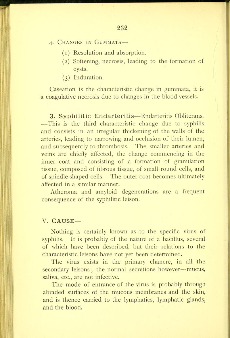 4- Changes in Gummata— (1) Resolution and absorption. (2) Softening, necrosis, leading to the formation of cysts. (3) Induration. Caseation is the characteristic change in gummata, it is a coagulative necrosis due to changes in the blood-vessels. 3. Syphilitic Endarteritis—Endarteritis Obliterans. —This is the third characteristic change due to syphilis and consists in an irregular thickening of the walls of the arteries, leading to narrowing and occlusion of their lumen, and subsequently to thrombosis. The smaller arteries and veins are chiefly affected, the change commencing in the inner coat and consisting of a formation of granulation tissue, composed of fibrous tissue, of small round cells, and of spindle-shaped cells. The outer coat becomes ultimately affected in a similar manner. Atheroma and amyloid degenerations are a frequent consequence of the syphilitic leison. V. CAUSE — Nothing is certainly known as to the specific virus of syphilis. It is probably of the nature of a bacillus, several of which have been described, but their relations to the characteristic leisons have not yet been determined. The virus exists in the primary chancre, in all the secondary leisons; the normal secretions however—mucus, saliva, etc., are not infective. The mode of entrance of the virus is probably through abraded surfaces of the mucous membranes and the skin, and is thence carried to the lymphatics, lymphatic glands, and the blood.