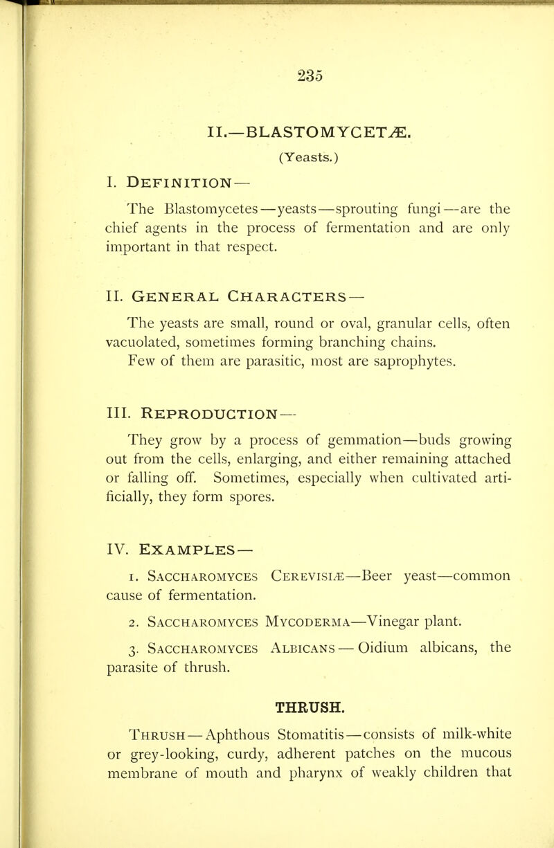 II.—BLASTOMYCET^. (Yeasts.) I. Definition— The Blastomycetes—yeasts—sprouting fungi—are the chief agents in the process of fermentation and are only important in that respect. II. General Characters — Tlie yeasts are small, round or oval, granular cells, often vacuolated, sometimes forming branching chains. Few of them are parasitic, most are saprophytes. III. Reproduction— They grow by a process of gemmation—buds growing out from the cells, enlarging, and either remaining attached or falling off. Sometimes, especially when cultivated arti- ficially, they form spores. IV. Examples — 1. Saccharomyces Cerevisi/e—Beer yeast—common cause of fermentation. 2. Saccharomyces Mycoderma—Vinegar plant. 3. Saccharomyces Albicans — Oidium albicans, the parasite of thrush. THRUSH. Thrush — Aphthous Stomatitis—consists of milk-white or grey-looking, curdy, adherent patches on the mucous membrane of mouth and pharynx of weakly children that