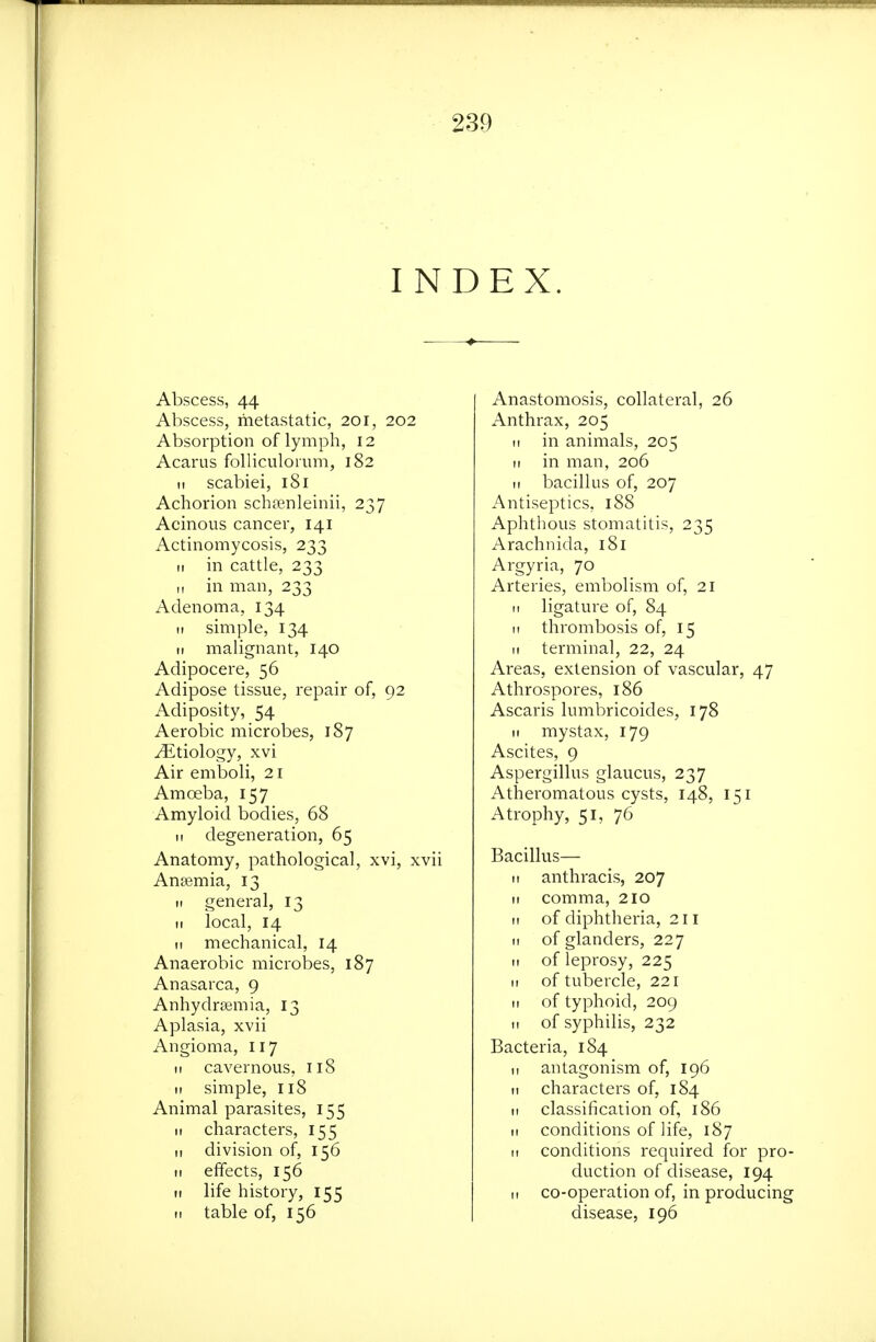 INDEX. Abscess, 44 Abscess, metastatic, 201, 202 Absorption of lymph, 12 Acarus foUiculoium, 182 It scabiei, 181 Achorion schfenleinii, 237 Acinous cancer, 141 Actinomycosis, 233 II in cattle, 233 „ in man, 233 Adenoma, 134 It simple, 134 II malignant, 140 Adipocere, 56 Adipose tissue, repair of, 92 Adiposity, 54 Aerobic microbes, 187 Etiology, xvi Air emboli, 21 Amoeba, 157 Amyloid bodies, 68 ti degeneration, 65 Anatomy, pathological, xvi, xvii An£emia, 13 It general, 13 It local, 14 It mechanical, 14 Anaerobic microbes, 187 Anasarca, 9 Anhydrajmia, 13 Aplasia, xvii Angioma, 117 It cavernous, 118 II simple, 118 Animal parasites, 155 It characters, 155 11 division of, 156 II effects, 156 II life history, 155 II table of, 156 Anastomosis, collateral, 26 Anthrax, 205 II in animals, 205 11 in man, 206 II bacillus of, 207 Antiseptics, 188 Aphthous stomatitis, 235 Arachnida, 181 Argyria, 70 Arteries, embolism of, 21 II ligature of, 84 II thrombosis of, 15 II terminal, 22, 24 Areas, extension of vascular, 47 Athrospores, 186 Ascaris lumbricoides, 178 II mystax, 179 Ascites, 9 Aspergillus glaucus, 237 Atheromatous cysts, 148, 151 Atrophy, 51, 76 Bacillus— 11 anthracis, 207 II comma, 210 II of diphtheria, 211 II of glanders, 227 II of leprosy, 225 II of tubercle, 221 II of typhoid, 209 II of syphilis, 232 Bacteria, 184 II antagonism of, 196 II characters of, 184 II classification of, 186 II conditions of life, 187 11 conditions required for pro- duction of disease, 194 II co-operation of, in producing disease, 196