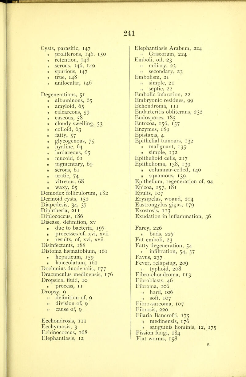 Cysts, parasitic, 147 !i proliferous, 146, 150 II retention, 148 ,1 serous, 146, 149 II spurious, 147 II true, 148 II unilocular, 146 Degenerations, 51 II albuminous, 65 II amyloid, 65 II calcareous, 59 II caseous, 58 It cloudy swelling, 53 u colloid, 63 II fatty, 57 II glycogenous, 75 II hyaline, 64 n lardaceous, 65 M mucoid, 61 II pigmentary, 69 II serous, 61 11 uratic, 74 II vitreous, 68 II waxy, 65 Demodex folliculorum, 1S2 Dermoid cysts, 152 Diapedesis, 34, 37 Diphtheria, 211 Diplococcus, 186 Disease, definition, xv It due to bacteria, 197 II processes of, xvi, xvii II results, of, xvi, xvii Disinfectants, 188 Distoma hsematobium, 161 11 hepaticum, 159 II lanceolatum, 161 Dochmius duodenalis, 177 Dracunculus medinensis, 176 Dropsical fluid, 10 II process, 11 Dropsy, 9 II definition of, 9 II division of, 9 II cause of, 9 Ecchondrosis, ill Ecchymosis, 3 Echinococcus, 168 Elephantiasis, 12 Elephantiasis Arabum, 224 11 GriBcorum, 224 Emboli, oil, 23 It miliary, 23 II secondary, 23 Embolism, 21 II simple, 21 II septic, 22 Embolic infarction, 22 Embryonic residues, 99 Echondroma, 111 Endarteritis obliterans, 232 Endospores, 185 Entozoa, 156, 157 Enzymes, 189 Epistaxis, 4 Epithelial tumours, 132 II malignant, 135 II simple, 132 Epithelioid cells, 217 Epithelioma, 138, 139 It columnar-celled, 140 II squamous, 139 Epithelium, regeneration of, 94 Epizoa, 157, 181 Epulis, 107 Erysipelas, wound, 204 Eustrongylus gigas, 179 Exostosis, 113 Exudation in inflammation, 36 Farcy, 226 II buds, 227 Fat emboli, 23 Fatty degeneration, 54 II infiltration, 54, 57 Favus, 237 Fever, relapsing, 209 11 typhoid, 208 Fibro-chondroma, 113 Fibroblasts, 46 Fibroma, 106 11 hard, 106 II soft, 107 Fibro-sarcoma, 107 Fibrosis, 220 Filaria Bancrofti, 175 II medinensis, 176 II sanguinis hominis, 12, 175 Fission fungi, 184 Flat worms, 158 s