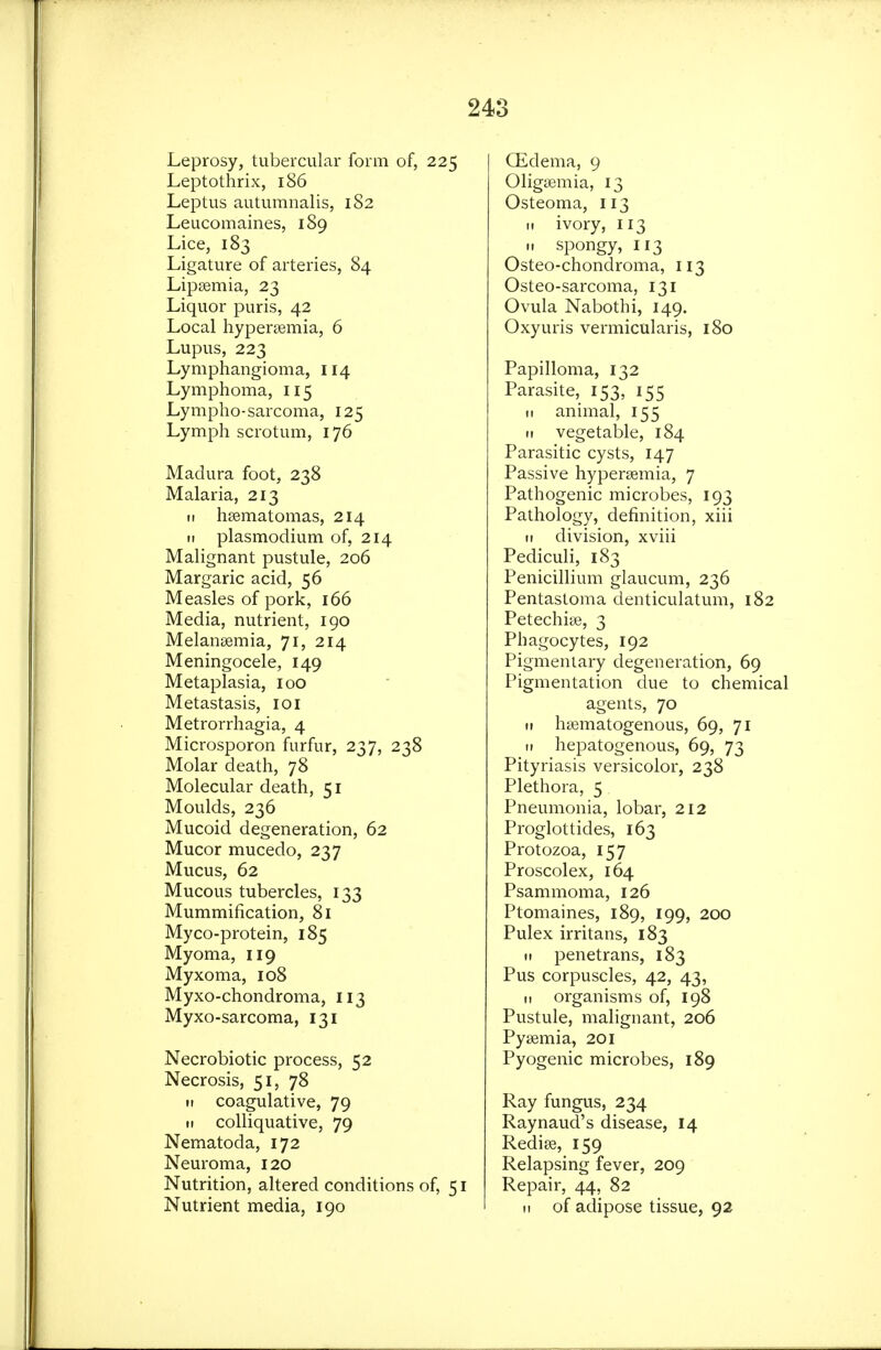 Leprosy, tubercular form of, 225 Leptothrix, 186 Leptus autumnalis, 182 Leucomaines, 189 Lice, 183 Ligature of arteries, 84 Lipeemia, 23 Liquor puris, 42 Local hypersemia, 6 Lupus, 223 Lymphangioma, 114 Lymphoma, 115 Lympho-sarcoma, 125 Lymph scrotum, 176 Madura foot, 238 Malaria, 213 II hsematomas, 214 II Plasmodium of, 214 Malignant pustule, 206 Margaric acid, 56 Measles of pork, 166 Media, nutrient, 190 Melansemia, 71, 214 Meningocele, 149 Metaplasia, 100 Metastasis, loi Metrorrhagia, 4 Microsporon furfur, 237, 238 Molar death, 78 Molecular death, 51 Moulds, 236 Mucoid degeneration, 62 Mucor mucedo, 237 Mucus, 62 Mucous tubercles, 133 Mummification, 81 Myco-protein, 185 Myoma, 119 Myxoma, 108 Myxo-chondroma, 113 Myxo-sarcoma, 131 Necrobiotic process, 52 Necrosis, 51, 78 »i coagulative, 79 n colliquative, 79 Nematoda, 172 Neuroma, 120 Nutrition, altered conditions of, 51 Nutrient media, 190 Qidema, 9 Oligsemia, 13 Osteoma, 113 I. ivory, 113 II spongy, 113 Osteo-chondroma, 113 Osteo-sarcoma, 131 Ovula Nabothi, 149. Oxyuris vermicularis, 180 Papilloma, 132 Parasite, 153, 155 II animal, 155 II vegetable, 184 Parasitic cysts, 147 Passive hyperagmia, 7 Pathogenic microbes, 193 Pathology, definition, xiii II division, xviii Pediculi, 183 Penicillium glaucum, 236 Pentastoma denticulatum, 182 Petechige, 3 Phagocytes, 192 Pigmentary degeneration, 69 Pigmentation due to chemical agents, 70 II hsematogenous, 69, 71 II hepatogenous, 69, 73 Pityriasis versicolor, 238 Plethora, 5 Pneumonia, lobar, 212 Proglottides, 163 Protozoa, 157 Proscolex, 164 Psammoma, 126 Ptomaines, 189, 199, 200 Pulex irritans, 183 II penetrans, 183 Pus corpuscles, 42, 43, II organisms of, 198 Pustule, malignant, 206 Pyaemia, 201 Pyogenic microbes, 189 Ray fungus, 234 Raynaud's disease, 14 Rediee, 159 Relapsing fever, 209 Repair, 44, 82 II of adipose tissue, 92