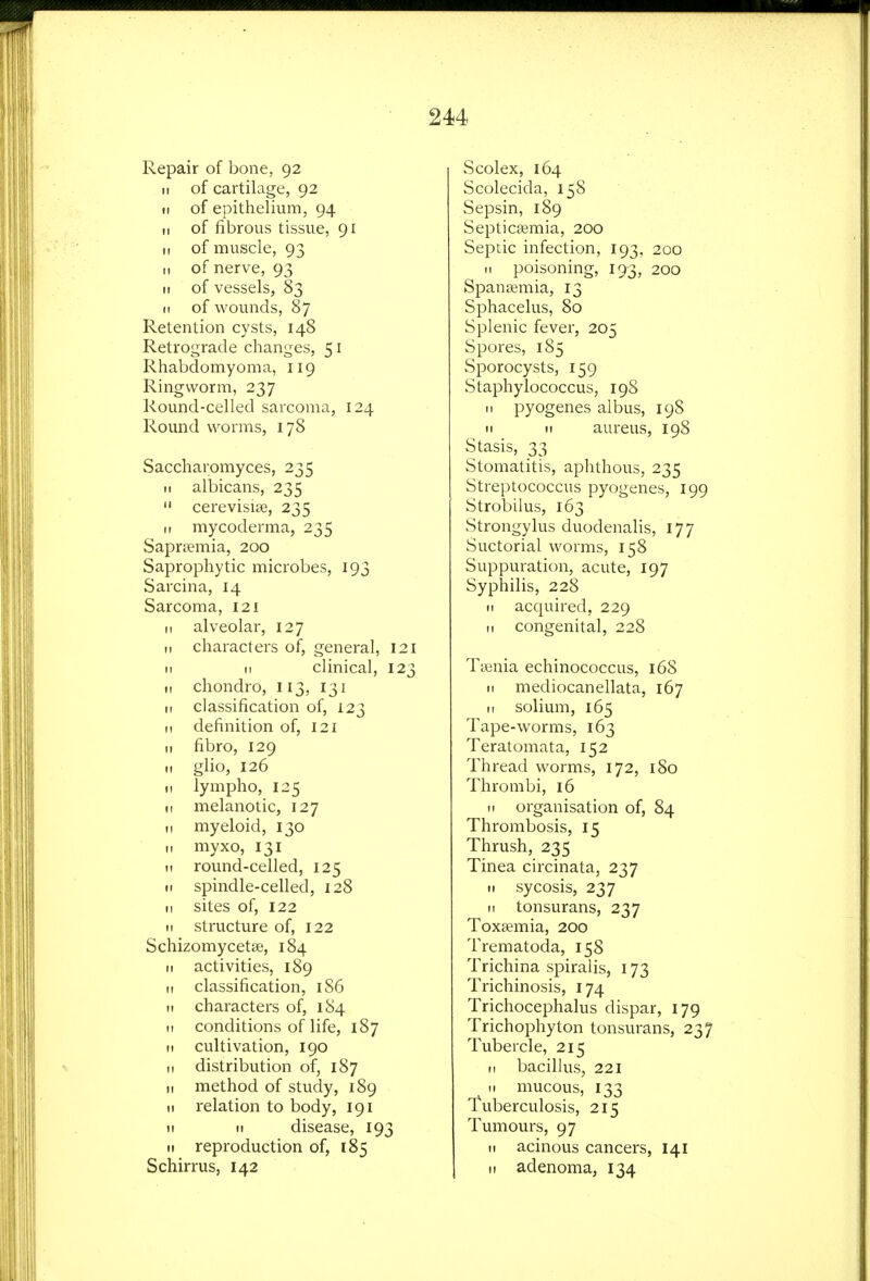 Repair of bone, 92 II of cartilage, 92 II of epithelium, 94 II of fibrous tissue, 91 II of muscle, 93 II of nerve, 93 II of vessels, 83 II of wounds, 87 Retention cysts, 148 Retrograde changes, 51 Rhabdomyoma, 119 Ringworm, 237 Round-celled sarcoma, 124 Round worms, 178 Saccharomyces, 235 II albicans, 235  cerevisise, 235 II mycoderma, 235 Sapr^emia, 200 Saprophytic microbes, 193 Sarcina, 14 Sarcoma, 121 It alveolar, 127 II characters of, general, 121 II II clinical, 123 II chondro, 113, 131 II classification of, 123 II definition of, 121 II fibro, 129 II glio, 126 II lympho, 125 II melanotic, 127 II myeloid, 130 II myxo, 131 II round-celled, 125 II spindle-celled, 128 II sites of, 122 II structure of, 122 Schizomycetse, 184 II activities, 189 11 classification, iS6 II characters of, 184 n conditions of life, 187 II cultivation, 190 II distribution of, 187 II method of study, 189 II relation to body, 191 II II disease, 193 II reproduction of, 185 Schirrus, 142 Scolex, 164 Scolecida, 158 Sepsin, 189 Septicaemia, 200 Septic infection, 193, 200 II poisoning, 193, 200 Spansemia, 13 Sphacelus, 80 Splenic fever, 205 Spores, 185 Sporocysts, 159 Staphylococcus, 19S II pyogenes albus, 198 II II aureus, 198 Stasis, 33 Stomatitis, aphthous, 235 Streptococcus pyogenes, 199 Strobilus, 163 Strongylus duodenalis, 177 Suctorial worms, 158 Suppuration, acute, 197 Syphilis, 228 II acquired, 229 II congenital, 228 Ttenia echinococcus, 168 II mediocanellata, 167 II solium, 165 Tape-worms, 163 Teratomata, 152 Thread worms, 172, 180 Thrombi, 16 n organisation of, 84 Thrombosis, 15 Thrush, 235 Tinea circinata, 237 II sycosis, 237 II tonsurans, 237 Toxaemia, 200 Trematoda, 158 Trichina spiralis, 173 Trichinosis, 174 Trichocephalus dispar, 179 Trichophyton tonsurans, 237 Tubercle, 215 II bacillus, 221 II mucous, 133 Tuberculosis, 215 Tumours, 97 II acinous cancers, 141 II adenoma, 134