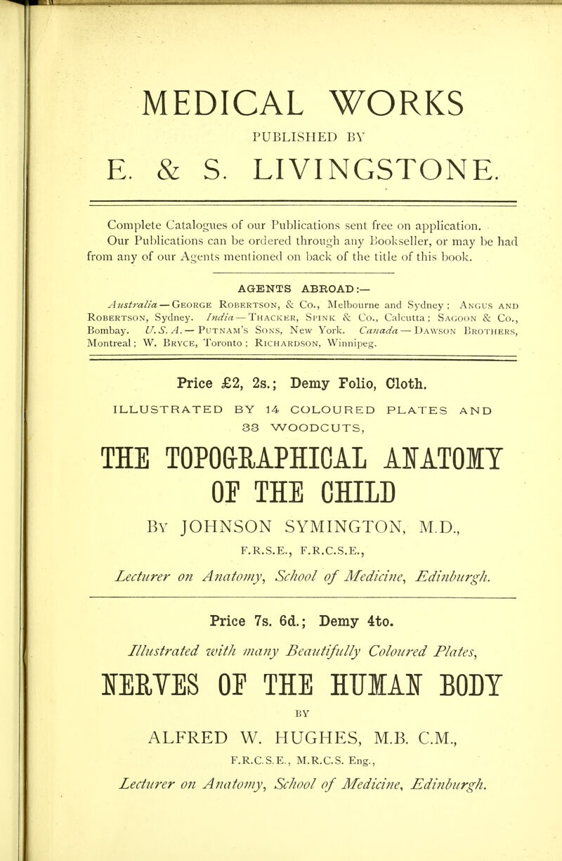 MEDICAL WORKS PUBLISHED BY E. & S. LIVINGSTONE. Complete Catalogues of our Publications sent free on application. Our Publications can be ordered through any Bookseller, or may be had from any of our Agents mentioned on back of the title of this book. AGENTS ABROAD:— Australia — George Robertson, & Co., Melbourne and Sydney; Angus and Robertson, Sydney. India—Thacker, Spink & Co., Calcutta; Sagoon & Co., Bombay. U.S.A.— Putnam's Sons, New York. Canada — Dawson IjROThers, Montreal; W. Bryce, Toronto ; Richardson, Winnipeg. Price £2, 2s.; Demy Folio, Cloth. ILLUSTRATED BY 14 COLOURED PLATES AND 33 WOODCUTS, THE TOPO&RAPHICAL AIATOIY OE THE CHILD By JOHNSON SYMINGTON, M.D., F.R.S.E., F.R.C.S.E., Lecturer on Anatomy^ School of Medicine, Edinburgh. Price 7s. 6d.; Demy 4to. Illustrated with many Beautifully Coloured Plates, lEMES or THE HUIAI BODY BY ALFRED W. HUGHES, M.B. C.M., F.R.C.S.E., M.R.C.S. Eng., Lecturer on Anatomy, School of Medicine, Edinburgh.