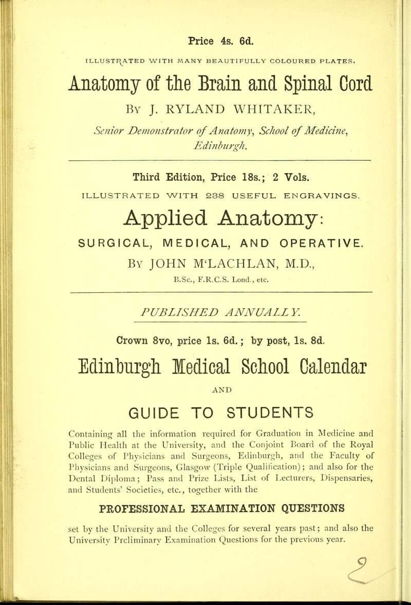 Price 4s. 6d. ILLUSTF^ATED WITH MANY BEAUTIFULLY COLOURED PLATES. Anatomy of the Brain and Spinal Cord By J. RYLAND WHITAKER, Senior Demonstrator of Anatomy^ School of Medicine^ Edinburgh. Third Edition, Price 18s.; 2 Vols. ILLUSTRATED WITH 2S8 USEFUL ENGRAVINGS. Applied Anatomy: SURGICAL, MEDICAL, AND OPERATIVE. By JOHN M'LACHLAN, M.D., B.Sc, F.R.C.S. Lond., etc. PUBLISHED ANNUALLY. Crown 8vo, price Is. 6d.; by post, Is. 8d. Edinburgh ledical School Calendar AND GUIDE TO STUDENTS Containing all the information required for Graduation in Medicine and Public Health at the University, and the Conjoint Board of the Royal Colleges of Physicians and Surgeons, Edinburgh, and the Faculty of Physicians and Surgeons, Glasgow (Triple Qualification); and also for the Dental Diploma; Pass and Prize Lists, List of Lecturers, Dispensaries, and Students' Societies, etc., together with the PROFESSIONAL EXAMINATION QUESTIONS set by the University and the Colleges for several years past; and also the University Preliminary Examination Questions for the previous year.