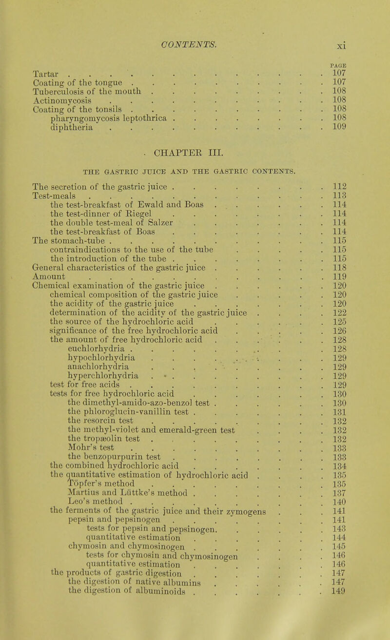 PAGE Tartar 107 Coating of the tongue 107 Tuberculosis of tlie mouth 108 Actinomycosis ........... 108 Coating of the tonsils 108 pharyngomycosis leptothrica ........ 108 diphtheria 109 . CHAPTER III. THE GASTRIC JUICE AND THE GASTRIC CONTENTS. The secretion of the gastric juice 112 Test-meals 113 the test-breakfast of Ewald and Boas 114 the test-dinner of Riegel ........ 114 the double test-meal of Salzer ....... 114 the test-breakfast of Boas . . . . . . . .114 The stomach-tube 115 contraindications to the use of the tube ..... 115 the introduction of the tube ........ 115 General characteristics of the gastric juice ...... 118 Amount 119 Chemical examination of the gastric juice 120 chemical composition of the gastric juice 120 the acidity of the gastric juice 120 determination of the acidity of the gastric juice .... 122 the source of the hydrochloric acid ...... 125 significance of the free hydrochloric acid 126 the amount of free hydrochloric acid ...... 128 euchlorhydria . . 128 hypochlorhydria . . . . 129 anachlorhydria . . . 129 hyperchlorhydria . ■ 129 test for free acids 129 tests for free hydrochloric acid 130 the dimethyl-amido-azo-benzol test 180 the phloroglucin-vanillin test 131 the resorcin test 132 the methyl-violet and emerald-green test .... 132 the tropaiolin test . , 132 Mohr's test 133 the benzopurpurin test 133 the combined hydrochloric acid 134 the quantitative estimation of hydrochloric acid .... 135 Topfer's method 135 Martins and Liittke's method 137 Leo's method 140 the ferments of the gastric juice and their zymogens . . .141 pepsin and pepsinogen ........ 141 tests for pepsin and pepsinogen 143 quantitative estimation 144 chymosin and chymosinogen 145 tests for chymosin and chymosinogen '. '. '. .146 quantitative estimation .146 the products of gastric digestion ....... 147 the digestion of native albumins , . . .' .147 the digestion of albuminoids ....... 149