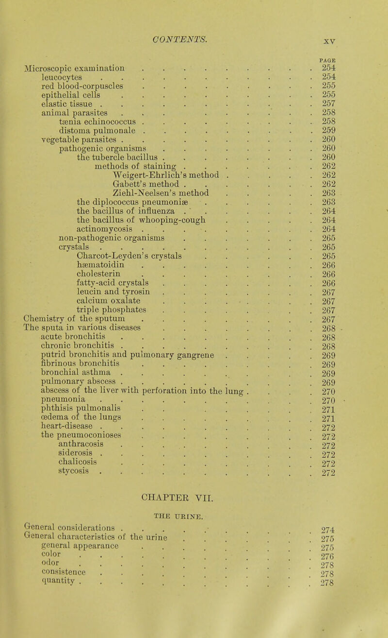 PAGE Microscopic examination 254 leucocytes 254 red blood-corpuscles 255 epithelial cells 255 elastic tissue ........... 257 animal parasites ... ...... 258 taenia echinococcus 258 distoma pulmonale 259 vegetable parasites 260 pathogenic organisms 260 the tubercle bacillus ........ 260 methods of staining ....... 262 Weigert-Ehrlich's method 262 Gabett's method 262 Ziehl-Neelsen's method 263 the diplococcus pneumoniae 263 the bacillus of influenza 264 the bacillus of whooping-cough 264 actinomycosis ......... 264 non-pathogenic organisms ....... 265 crystals 265 Charcot-Leydea's crystals 265 hsematoidin 266 cholesterin 266 fatty-acid crystals 266 leucin and tyrosin ........ 267 calcium oxalate . . . . ■ . . . . 267 triple phosphates . 267 Chemistry of the sputum 267 The sputa in various diseases 268 acute bronchitis 268 chronic bronchitis 268 putrid bronchitis and pulmonary gangrene 269 fibrinous bronchitis 269 bronchial asthma 269 pulmonary abscess . . . 269 abscess of the liver with perforation into the lung .... 270 pneumonia 270 phthisis pulmonalis . . ...... 271 CBdema of the lungs 271 heart-disease ........... 272 the pneumoconioses 272 anthracosis \ 272 siderosis \ 272 chalicosis \ 272 stycosis I j 272 CHAPTER VII. THE URINE. General considerations . General characteristics of the urine general appearance color odor consistence quantity . 274 275 275 276 278 278 278