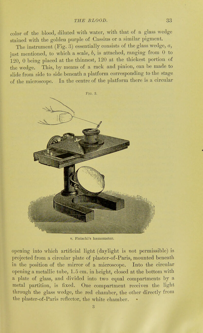 color of the blood, diluted with water, with that of a glass wedge stained with the goldeu purple of Cassius or a similar pigment. The instrument (Fig. 3) essentially consists of the glass wedge, a, just mentioned, to which a scale, b, is attached, ranging from 0 to 120, 0 being placed at the thinnest, 120 at the thickest portion of the wedge. This, by means of a rack and pinion, can be made to slide from side to side beneath a platform corresponding to the stage of the microscope. In the centre of the platform there is a circular Fig. 3. V. Fleischl's hEemometer. opening into which artificial light (daylight is not permissible) is projected from a circular plate of plaster-of-Paris, mounted beneath in the position of the mirror of a microscope. Into the circular opening a metallic tube, 1.5 cm. in height, closed at the bottom with a plate of glass, and divided into two equal compartments by a metal partition, is fixed. One compartment receives the light through the glass wedge, the red chamber, the other directly from the plaster-of-Paris reflector, the white chamber. • 3