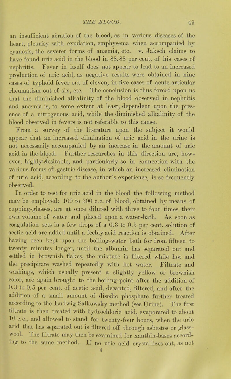 an iusiifficieut aeration of the blood, as in various diseases of the heart, pleurisy with exudation, emphysema when accompanied by cyanosis, the severer forms of anaemia, etc. v. Jaksch claims to have found uric acid in the blood in 88.88 per cent, of his cases of nephritis. Fever in itself does not appear to lead to an increased production of uric acid, as negative results were obtained in nine cases of typhoid fever out of eleven, in five cases of acute articular rheumatism out of six, etc. The conclusion is thus foi'ced upon us that the diminished alkalinity of the blood observed in nephritis and anfemia is, to some extent at least, dependent upon the pres- ence of a nitrogenous acid, while the diminished alkalinity of the blood observed in fevers is not referable to this cause. From a survey of the literature upon the subject it would appear that an increased elimination of uric acid in the urine is not necessarily accompanied by an increase in the amount of uric acid in the blood. Further researches in this direction are, how- ever, highly desirable, and particularly so in connection with the various forms of gastric disease, in which an increased elimination of uric acid, according to the author's experience, is so frequently observed. In order to test for uric acid in the blood the following method may be employed: 100 to 300 c.c. of blood, obtained by means of cupping-glasses, are at once diluted with three to four times their own volume of water and placed upon a water-bath. As soon as coagulation sets in a few drops of a 0.3 to 0.5 per cent, solution of acetic acid are added until a feebly acid reaction is obtained. After having been kept upon the boiling-water bath for from fifteen to twenty minutes longer, until the albumin has separated out and settled in brownish flakes, the mixture is filtered while hot and the precipitate washed repeatedly with hot water. Filtrate and washings, which usually present a slightly yellow or brownish color, are again brought to the boiling-point after the addition of 0.3 to 0.5 per cent, of acetic acid, decanted, filtered, and after the addition of a small amount of disodic phosphate further treated according to the Ludwig-Salkowsky method (see Urine). The first filtrate is then treated with hydrochloric acid, evaporated to about 10 c.c, and allowed to stand for twenty-four hours, when the uric acid that has separated out is filtered off through asbestos or glass- wool. The filtrate may then be examined for xanthin-bases accord- ing to the same method. If no uric acid crystallizes out, as not 4