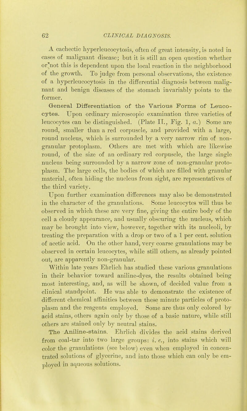A cachectic liyperleiicocytosis, ofteu of great intensity, is noted in cases of malignant disease; but it is still an open question whether or'not this is dependent upon the local reaction in the neighborhood of the growth. To judge from personal observations, the existence of a hyperleucocytosis in the differential diagnosis between malig- nant and benign diseases of the stomach invariably points to the former. General Differentiation of the Various Forms of Leuco- cytes. Upon ordinary microscopic examination three varieties of leucocytes can be distinguished. (Plate IT., Fig. 1, a.) Some are round, smaller than a red corpuscle, and provided with a large, round nucleus, which is surrounded by a very narrow rim of non- granular protoplasm. Others are met with which are likewise round, of the size of an ordinary red corpuscle, the large single nucleus being surrounded by a narrow zone of non-granular proto- plasm. The large cells, the bodies of which are filled with granular material, ofteu hiding the nucleus from sight, are representatives of the third variety. Upon further examination differences may also be demonstrated in the character of the granulations. Some leucocytes will thus be observed in which these are very fine, giving the entire body of the cell a cloudy appearance, and usually obscuring the nucleus, which may be brought into view, however, together with its nucleoli, by treating the preparation with a drop or two of a 1 per cent, solution of acetic acid. On the other hand, very coarse granulations may be observed in certain leucocytes, while still others, as already pointed out, are apparently non-granular. Within late years Ehrlich has studied these various granulations in their behavior toward aniline-dyes, the results obtained being most interesting, and, as will be shown, of decided value from a clinical standpoint. He was able to demonstrate the existence of different chemical affinities between these minute particles of proto- plasm and the reagents employed. Some are thus only colored by acid stains, others again only by those of a basic nature, while still others are stained only by neutral stains. The Aniline-stains. Ehrlich divides the acid stains derived from coal-tar into two large groups: i. e., into stains which will color the granulations (see below) even when employed in concen- trated solutions of glycerine, and into those which can only be em- ployed in aqueous solutions.