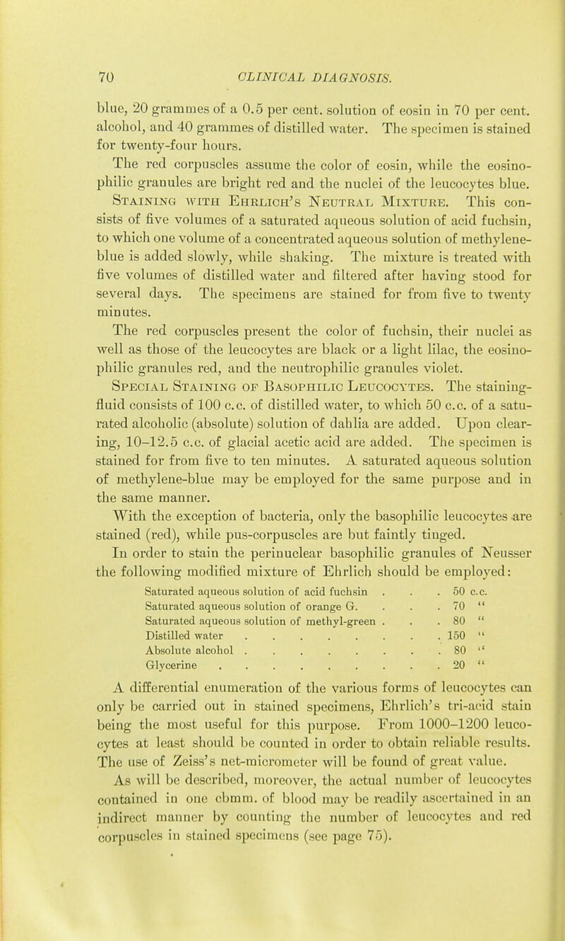 blue, 20 grammes of a 0.5 per cent, solution of eosin in 70 per cent, alcohol, and 40 grammes of distilled water. The specimen is stained for twenty-four hours. The red corpuscles assume the color of eosin, while the eosino- philic granules are bright red and the nuclei of the leucocytes blue. Staining with Ehrlich's Neutrat. Mixture. This con- sists of five volumes of a saturated aqueous solution of acid fuchsin, to which one volume of a concentrated aqueous solution of methylene- blue is added slowly, while shaking. The mixture is treated with five volumes of distilled water and filtered after having stood for several days. The specimens are stained for from five to twenty minutes. The red corpuscles present the color of fuchsin, their nuclei as well as those of the leucocytes are black or a light lilac, the eosino- philic granules red, and the neutrophilic granules violet. Special Staining of Basophilic Leucocytes. The staining- fluid consists of 100 c.c. of distilled water, to which 50 c.c, of a satu- rated alcoholic (absolute) solution of dahlia are added. Upon clear- ing, 10-12.5 c.c. of glacial acetic acid are added. The specimen is stained for from five to ten minutes. A saturated aqueous solution of methylene-blue may be employed for the same purpose and in the same manner. With the exception of bacteria, only the basophilic leucocytes are stained (red), while pus-corpuscles are but faintly tinged. In order to stain the perinuclear basophilic granules of Neusser the following modified mixture of Ehrlich should be employed: Saturated aqueous solution of acid fuchsin . 50 c.c. Saturated aqueous solution of orange G. . 70 it Saturated aqueous solution of methyl-green . . 80 ii 150 K 80 t ( 20 (( A differential enumeration of the various forms of leucocytes can only be carried out in stained specimens, Ehrlich's tri-acid stain being the most useful for this purpose. From 1000-1200 leuco- cytes at least should be counted in order to obtain reliable results. The use of Zeiss's net-micrometer will be found of great value. As will be described, moreover, the actual number of leucocytes contained in one cbmm. of blood may be readily ascertained in an indirect manner by counting the number of leucocytes and red corpuscles in stained specimens (see page 75).