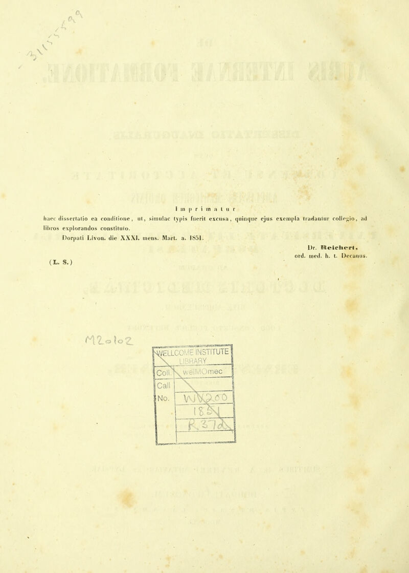 I in p r i m H t 11 r haec flissertatio ea conditione, ut, siinuiac tjpis fuerit excusa, quiniiue ejus exem|)la traHanlur collegio, ad lihros explorandos constiliifo. Dorpati Livon. die XXXI. inens. Mart, a. 1851. Dr. Meiclierf, ord. nied. h. t. Decaiius. (L. S.)