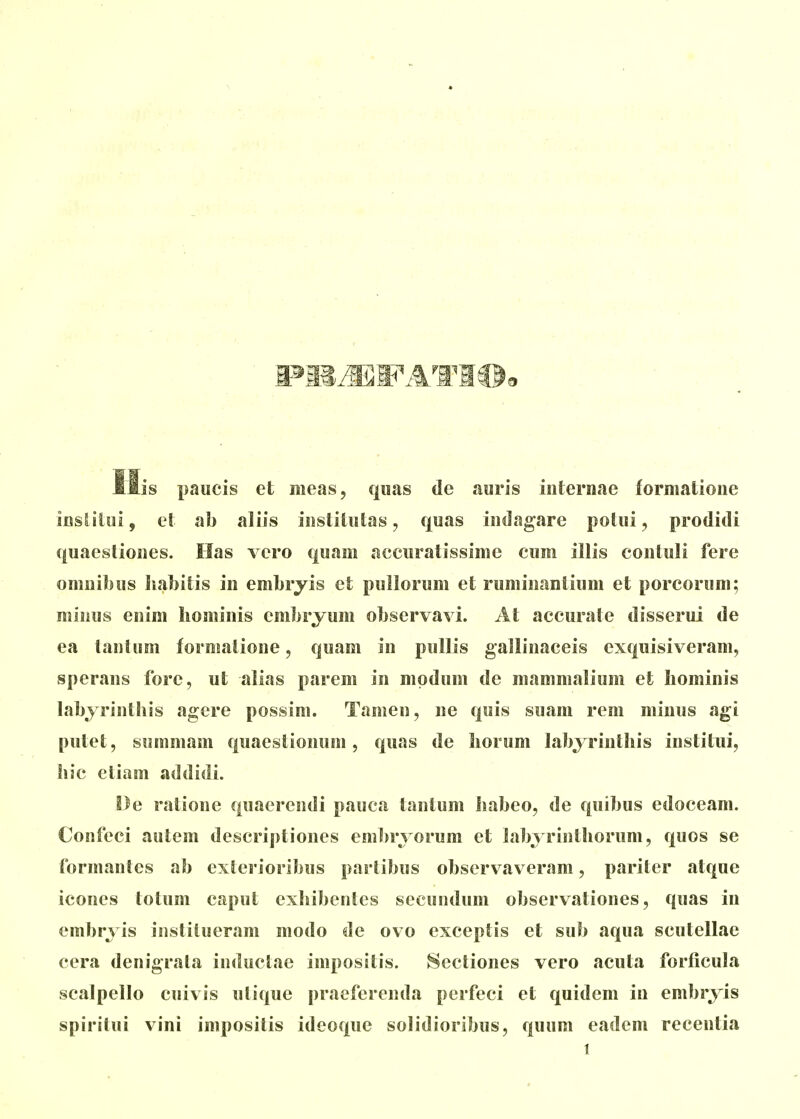 His paucis et meas, qiias de auris iiiternae formatioiie iusliloi, el ab aliis iiislitiitas, quas iiidagare potui, prodidi quaeslioues. Has vero quam accuratissime cum illis conluli fere omiiibus habitis in embryis et pullorum et rumiiiantium et porcorum; miiius euim liomiuis embryum observavi. At accurate disserui de ea taiitum formatione, quam in pullis gallinaceis exquisiveram, sperans fore, ut alias parem in mpdum de mammalium et Iiominis labyrinthis agere possim. Tamen, ne quis suam rem minus agi putet, siimmam quaestionuni, quas de Iiorum labyrinthis institui, hic eliam addidi. !3e ralione quacrendi pauca tantum habeo, de quibus edoceam. Confeci autem descriptiones eml^ryorum et labyrinthorum, quos se formantes ab exlerioiibus partibus observaveram, pariter atque icones totum caput exhibenles secundum observationes, quas in embryis instilueram modo de ovo exceptis et sub aqua scutellae cera denigrata inductae impositis. Sectiones vero acuta forticula scalpello cuivis ulique praeferenda perfeci et quidem in embryis spiritui vini impositis ideoque solidioribus, quum eadem recentia