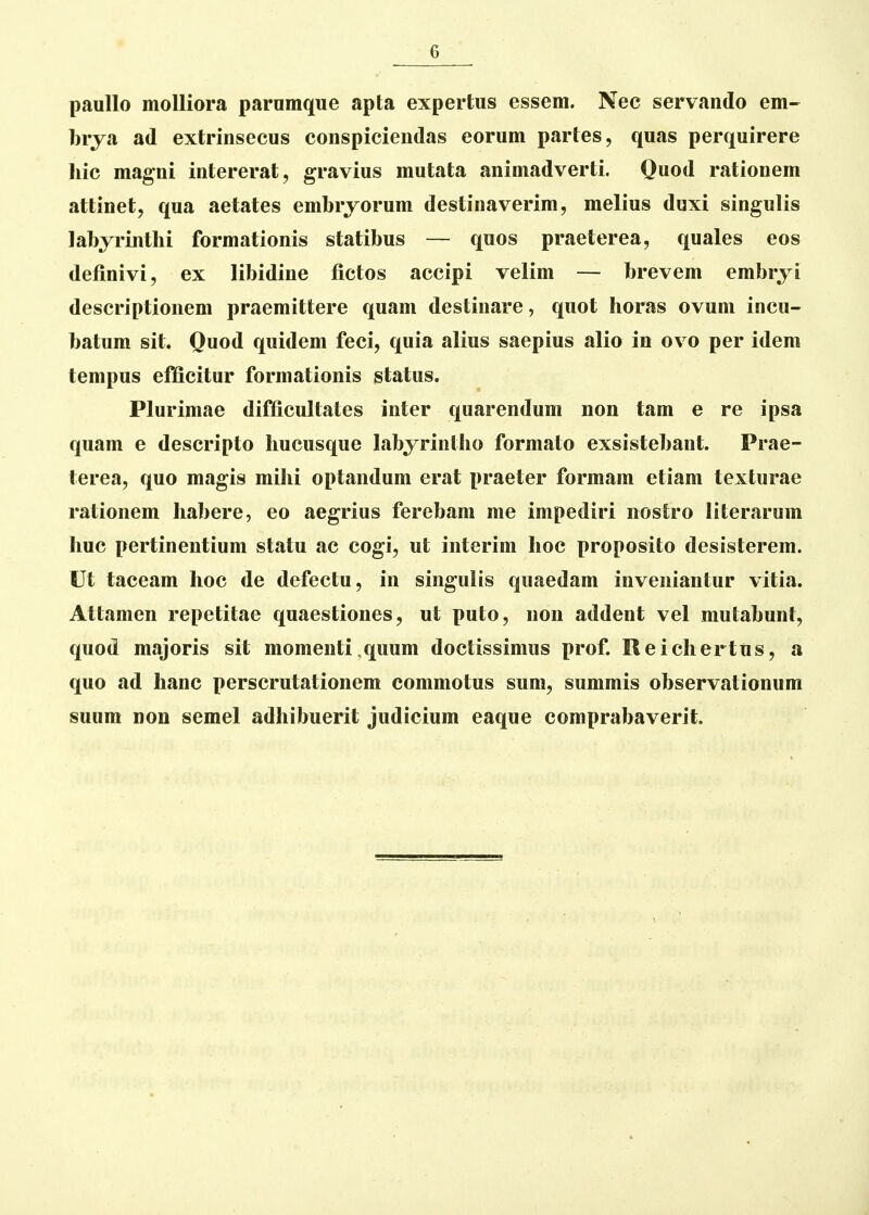 paullo moUiora parnmque apta expertus essem. Nec servando em- brya ad extrinsecus conspiciendas eorum partes, quas perquirere liic magni intererat, gravius mutata animadverti. Quod rationem attinet, qua aetates embrjorum destinaverim, melius duxi singulis labjrinthi formationis statibus — quos praeterea, quales eos definivi, ex libidine fictos accipi velim — brevem embryi descriptionem praemittere quam destinare, quot horas ovum incu- batum sit. Quod quidem feci, quia alius saepius alio in ovo per idem tempus efficitur formationis status. Plurimae difficultates inter quarendum non tam e re ipsa quam e descripto hucusque Labjrintlio formato exsistebant. Prae- terea, quo magis mihi optandum erat praeter formam etiam texturae rationem habere, eo aegrius ferebam me impediri nostro literarum huc pertinentium statu ac cogi, ut interim hoc proposito desisterem. Ut taceam hoc de defectu, in singulis quaedam inveniantur vitia. Attamen repetitae quaestiones, ut puto, non addent vel mutabunt, quod majoris sit momenti,quum doctissimus prof. Reicliertus, a quo ad hanc perscrutationem commotus sum, summis observationum suum non semel adhibuerit judicium eaque comprabaverit.