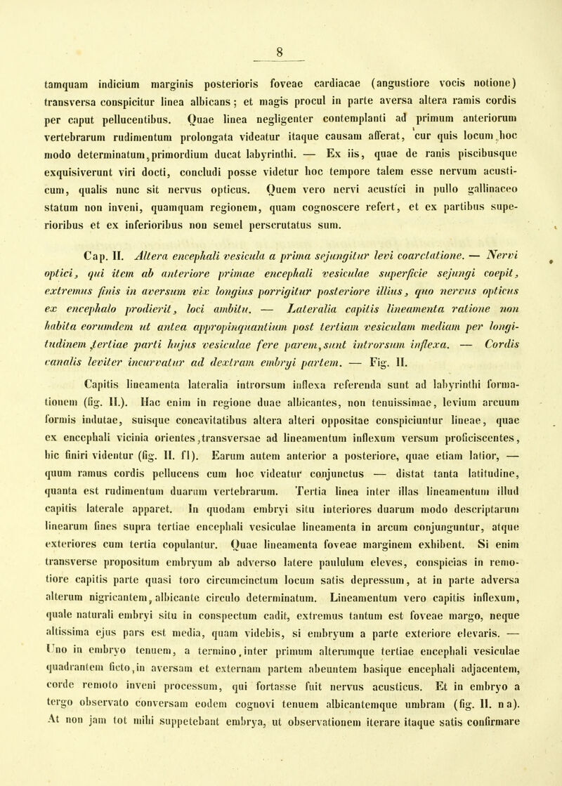 tamquam indicium marginis posterioris foveae cardiacae (angustiore vocis notione) transversa conspicitur linea albicans; et magis procul in parte aversa altera ramis cordis per caput pellucentibus. Ouae linea negligenter contemplanti ad primum anteriorum vertebrarum rudimentura prolongata videatur itaque causam afferat, cur quis locum hoc modo determinatum,primordium ducat labyrintbi. — Ex iis, quae de ranis piscibusque exquisiverunt viri docti, concludi posse videtur hoc tempore talem esse nervum acusti- cum, quahs nunc sit nervus opticus. Oucm vero nervi acustici in pullo gallinaceo statum non inveni, quamquam regionem, quam cognoscere refert, et ex partibus supe- rioribus et ex inferioribus non semel perscrutatus sum. Cap. II. Altera encephali vesicula a prima sejungitur levi coarclatione. — Nervi opticij qui item ab anteriore primae encephali vesiculae superficie sejungi coepit, extremus finis in aversum vix longius porrigitur postei^iore illius, quo nervus opticus ex encephalo prodierit, loci ambitu. — hateralia capitis Uneamenta ratione non habita eorumdem ut antea approinnquantium post tertiam vesiculam mediam per longi- tudinem fertiae jyarti hujus vesiculae fere parem^sunt introrsum inflexa. — Cordis canalis leviter incurvatur ad dextram embryi partem. — Fig. II. Capitis lineamenta lateralia introrsum innexa referenda sunt ad labyrintlii forma- tionem (fig. II.). Hac enim in regione duae albicantes, non tenuissimae, levium arcuum forniis indutae, suisque concavitatibus altera alteri oppositae conspiciunlur lineae, quae ex encephali vicinia orientes ,transversae ad lineamentum inflexum versum proficiscentes, bic finiri videntur (fig. II. fl). Earum autem anterior a posteriore, quae etiam latior, — quum ramus cordis pellucens cum iioc videatur conjunctus — distat tanta latifudine, quanta est rudimentum duarum vertebrarum. Tertia linea inter illas lineamentum illud capitis laterale apparet. In quodam embryi situ interiores duarum modo descriptarum linearum fines supra tertiae encepliali vesiculae lineamenta in arcum conjunguntur, atque exteriores cum tertia copulantur. Ouae lineamenta foveae marginera exhibent. Si enim transverse propositum embryum ab adverso latere paululura eleves, conspicias in remo- tiore capitis parte quasi toro circumcinctum locum satis depressum, at in parte adversa .'dterum nigricantem j, albicante circulo determinatum. Lineamentum vero capitis inflexum, quale naturali embryi situ in conspectum cadit, extremus tantum est foveae margo, neque altissima ejus pars est media, quara videbis, si embryura a parte exteriore elevaris. — Uno in embryo tenuem, a termino, inter primum altennnque tertiae encephali vesiculae quadrantem ficto,in aversam et externam partem abeuntem basique encephali adjacentem, corde remoto inveni processum, qui forta^-se fuit nervus acusticus. Et in embryo a tcrgo observato conversam eoden» cognovi tenuem albicantemque umbram (fig. II. na). At non jan» tot mihi suppetebant embrya, ut observationem iterare itaque satis confirmare